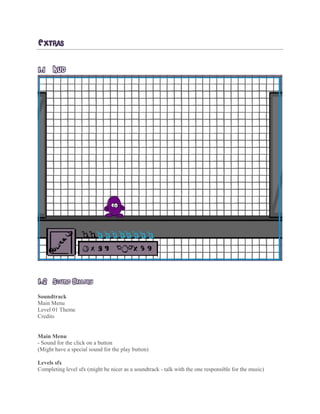 EXTRAS
1.1 HUD
1.2 SOUND GALLERY
Soundtrack
Main Menu
Level 01 Theme
Credits
Main Menu
- Sound for the click on a button
(Might have a special sound for the play button)
Levels sfx
Completing level sfx (might be nicer as a soundtrack - talk with the one responsible for the music)
 