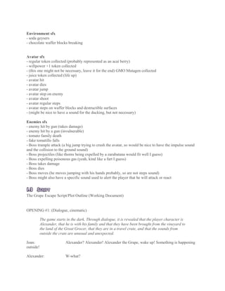 Environment sfx
- soda geysers
- chocolate waffer blocks breaking
Avatar sfx
- regular token collected (probably represented as an acaí berry)
- willpower +1 token collected
- (this one might not be necessary, leave it for the end) GMO Mutagen collected
- juice token collected (life up)
- avatar hit
- avatar dies
- avatar jump
- avatar step on enemy
- avatar shoot
- avatar regular steps
- avatar steps on waffer blocks and destructible surfaces
- (might be nice to have a sound for the ducking, but not necessary)
Enemies sfx
- enemy hit by gun (takes damage)
- enemy hit by a gun (invulnerable)
- tomato family death
- fake tomatillo falls
- Boss trample attack (a big jump trying to crush the avatar, so would be nice to have the impulse sound
and the collision to the ground sound)
- Boss projectiles (like thorns being expelled by a zarabatana would fit well I guess)
- Boss expelling poisonous gas (yeah, kind like a fart I guess)
- Boss takes damage
- Boss dies
- Boss moves (he moves jumping with his hands probably, so are not steps sound)
- Boss might also have a specific sound used to alert the player that he will attack or react
1.3 SCRIPT
The Grape Escape Script/Plot Outline (Working Document)
OPENING #1: (Dialogue, cinematic)
The game starts in the dark. Through dialogue, it is revealed that the player character is
Alexander, that he is with his family and that they have been brought from the vineyard to
the land of the Great Grocer, that they are in a travel crate, and that the sounds from
outside the crate are unusual and unexpected.
Joan: Alexander? Alexander! Alexander the Grape, wake up! Something is happening
outside!
Alexander: W-what?
 