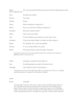 Martin: We’ve arrived at the land of the Great Grocer, but I don’t think things are what
they’re supposed to be.
Anne: It sounds scary outside!
Florence: I’m scared!
William: Me too!
Albert: What if something’s coming for us?
Martin: Now, now, calm down. Nothing’s coming for us.
Alexander: Has anyone checked outside?
Albert: I don’t want to go outside!
Joan: No one’s making you go outside, you weeny. Don’t worry.
Alexander: I’ll go check outside. Maybe I can figure out what’s going on.
Martin: No, Alexander. We’ve got to stay together.
Florence: It’s scary outside, Martin! I’m scared!
Martin: It’ll be okay, Florence. (beat) Alexander? Alexander!
Alexander exits the travel crate and stands outside. We can still hear the sounds of
fighting, but don’t see any of it yet.
Martin: Alexander, you get back in here right now!
Joan: If something jumps you, punch it in the nose for me!
Alexander: I can’t really see much. I’m just going to—
Alexander moves closer to the edge of the table to get a better look. There is a rumbling
and the table shakes. Alexander loses his balance and falls.
Joan &
Martin: Alexander!
Alexander falls to the floor. Down here it’s dirty, ruined, and filled with the debris of
war. Alexander moves forward, trying to find a way back up to the tabletop and his
family. He hasn’t gone far when he notices a couple olive corpses, one still holding a
plastic olive sword as a weapon in its hand. He’s horrified. He moves on only to have a
zombie vegetable block his way. Alexander tries to get past, and the zombie strikes him.
 