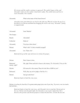 He retreats and the zombie continues to approach. The zombie lunges at him, and
Alexander vaults over the zombie’s head and to safety. The zombie turns and tries to
reach Alexander, but is unable.
Alexander: What in the name of the Great Grocer?
Alexander turns and climbs his way back to the table top. When he reaches the top, he is
horrified to see Durian and Butternut dragging the travel crate away. Alexander’s family
is trapped inside.
Alexander: Joan! Martin!
The Grapey
Bunch: Alexander!
Catherine: Help us!
Alexander: You leave them alone!
Durian: What’s this? A little wineball escaped?
Alexander: Let. Them. Go!
Butternut lets go of the rope and moves to release the grapes.
Durian: Don’t listen to him,
Butternut: Oh, right. Plum said not to listen to the enemy. (To Alexander) You are the
enemy, right?
Durian: Of course he’s the enemy! Does he look like a GMO to you?
Butternut: Well, they say not to judge a fruit by it’s--
Durian: Just get outta here!
Butternut begins to haul the crate away.
Durian: (cracking his knuckles) I’m gonna make grape juice out of you, boy. Try not to wine too much,
heh heh heh...
Butternut begins to haul the crate away, and Alexander tries to stop him. Durian gets in
the way. Durian and Alexander fight, but Alexander is too weak to defeat him. He is
thrown to the ground, and Durian prepares to make the final blow. It looks like the end.
 