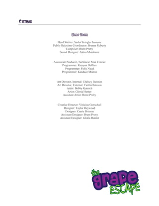 EXTRAS
GAME TEAM
Head Writter: Sasha Striegler Iannone
Public Relations Coordinator: Brenna Roberts
Composer: Brent Pretty
Sound Designer: Akina Murakami
Assosicate Producer, Technical: Max Conrad
Programmer: Kenyon Heffner
Programmer: Felix Naud
Programmer: Kandace Morran
Art Director, Internal: Chelsey Bateson
Art Director, External: Caitlin Bateson
Artist: Bobby Katnich
Artist: Gloria Hunter
Assistant Artist: Brent Pretty
Creative Director: Vinicius Gottschall
Designer: Taylor Heywood
Designer: Carrie Brisson
Assistant Designer: Brent Pretty
Assistant Designer: Gloria Hunter
 