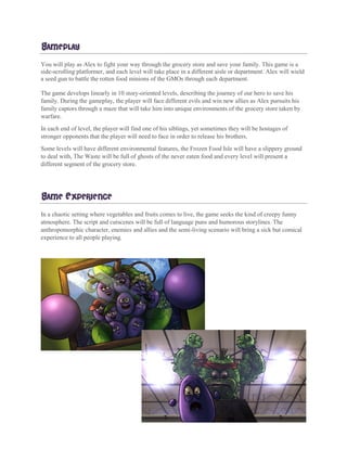 GAMEPLAY
You will play as Alex to fight your way through the grocery store and save your family. This game is a
side-scrolling platformer, and each level will take place in a different aisle or department. Alex will wield
a seed gun to battle the rotten food minions of the GMOs through each department.
The game develops linearly in 10 story-oriented levels, describing the journey of our hero to save his
family. During the gameplay, the player will face different evils and win new allies as Alex pursuits his
family captors through a maze that will take him into unique environments of the grocery store taken by
warfare.
In each end of level, the player will find one of his siblings, yet sometimes they will be hostages of
stronger opponents that the player will need to face in order to release his brothers.
Some levels will have different environmental features, the Frozen Food Isle will have a slippery ground
to deal with, The Waste will be full of ghosts of the never eaten food and every level will present a
different segment of the grocery store.
GAME EXPERIENCE
In a chaotic setting where vegetables and fruits comes to live, the game seeks the kind of creepy funny
atmosphere. The script and cutscenes will be full of language puns and humorous storylines. The
anthropomorphic character, enemies and allies and the semi-living scenario will bring a sick but comical
experience to all people playing.
 