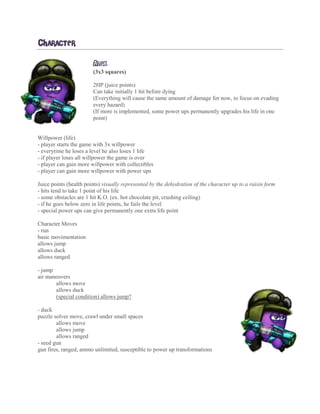 CHARACTER
ALEX
(3x3 squares)
2HP (juice points)
Can take initially 1 hit before dying
(Everything will cause the same amount of damage for now, to focus on evading
every hazard)
(If more is implemented, some power ups permanently upgrades his life in one
point)
Willpower (life)
- player starts the game with 3x willpower
- everytime he loses a level he also loses 1 life
- if player loses all willpower the game is over
- player can gain more willpower with collectibles
- player can gain more willpower with power ups
Juice points (health points) visually represented by the dehydration of the character up to a raisin form
- hits tend to take 1 point of his life
- some obstacles are 1 hit K.O. (ex. hot chocolate pit, crushing ceiling)
- if he goes below zero in life points, he fails the level
- special power ups can give permanently one extra life point
Character Moves
- run
basic movimentation
allows jump
allows duck
allows ranged
- jump
air maneuvers
allows move
allows duck
(special condition) allows jump?
- duck
puzzle solver move, crawl under small spaces
allows move
allows jump
allows ranged
- seed gun
gun fires, ranged, ammo unlimited, susceptible to power up transformations
 
