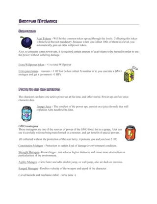 GAMEPLAY MECHANICS
COLLECTIBLES
Acai Tokens - Will be the common token spread through the levels. Collecting this token
is beneficial but not mandatory, because when you collect 100x of them in a level, you
automatically gain an extra willpower token.
Also, to consume some power ups, it is required certain amount of acai tokens to be burned in order to use
the power without suffering damage.
Extra Willpower token - +1 to total Willpower
Extra juice token - recovers +1 HP lost (when collect X number of it, you can take a GMO
mutagen and get a permanent +1 HP)
POWER UPS AND GMO MUTAGENS
The character can have one active power up at the time, and other stored. Power ups are lost once
character dies.
Energy Juice - The simplest of the power ups, consist on a juice formula that will
replenish Alex health to its limit.
GMO mutagens
Those mutagens are one of the sources of power of the GMO food, but as a grape, Alex can
use it carefully without being transformed in a monster, and yet benefit of special powers.
(If collected without the protection of the acai berry, it poisons you and you lose 2 HP)
Constitution Mutagen - Protection to certain kind of damage or environment condition.
Strenght Mutagen - Grows bigger, can achieve higher distances and cause more destruction on
particularities of the environment.
Agility Mutagen - Gets faster and adds double jump, or wall jump, also air dash on enemies.
Ranged Mutagen - Doubles velocity of the weapon and speed of the character.
(Level hazards and mechanics table – to be done -)
 