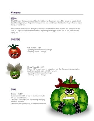 ENEMIES
GMOS
The GMOs are the masterminds of the plot to take over the grocery store. They appear as unrealistically
beautiful and perfect, to the point of being obvious and horrifying in their beauty. They will act as major
bosses of each level.
The common enemies found throughout the levels are rotten food items mutated and controlled by the
GMOs. They will have different mechanics depending on the types. Some will be fast, some will be
flying, etc.
TOMATOS
Evil Tomato - 3HP
- - jumping on them causes 3 damage
- shooting causes 1 damage
Flying Tomatillo - 6HP
If loses 1HP or more loses its wings (in a way that if you shot up, staying too
much time under it and it will fall over you)
- jumping on them causes 3 damage
- shooting causes 1 damage
BOSS
Durian - No HP
Durian can’t lose life by any of Alex’s powers, his
life loss is conditioned.
- To drop Durian’s HP you need to drop the flying
tomatillo over him
- To defeat him, you need to hit 3 tomatillos on him
 