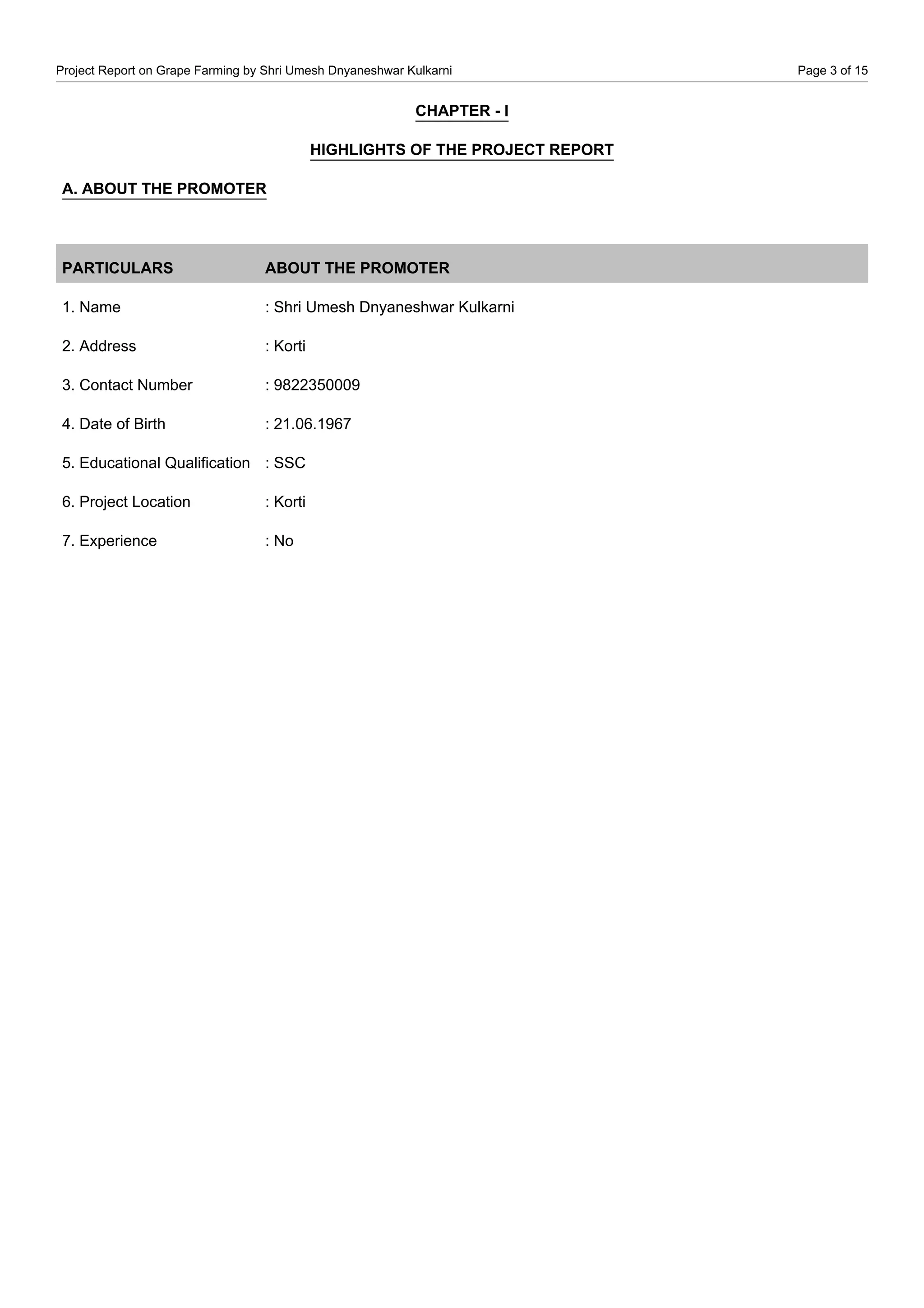 Project Report on Grape Farming by Shri Umesh Dnyaneshwar Kulkarni Page 3 of 15
CHAPTER - I
HIGHLIGHTS OF THE PROJECT REPORT
A. ABOUT THE PROMOTER
PARTICULARS ABOUT THE PROMOTER
1. Name : Shri Umesh Dnyaneshwar Kulkarni
2. Address : Korti
3. Contact Number : 9822350009
4. Date of Birth : 21.06.1967
5. Educational Qualification : SSC
6. Project Location : Korti
7. Experience : No
 
