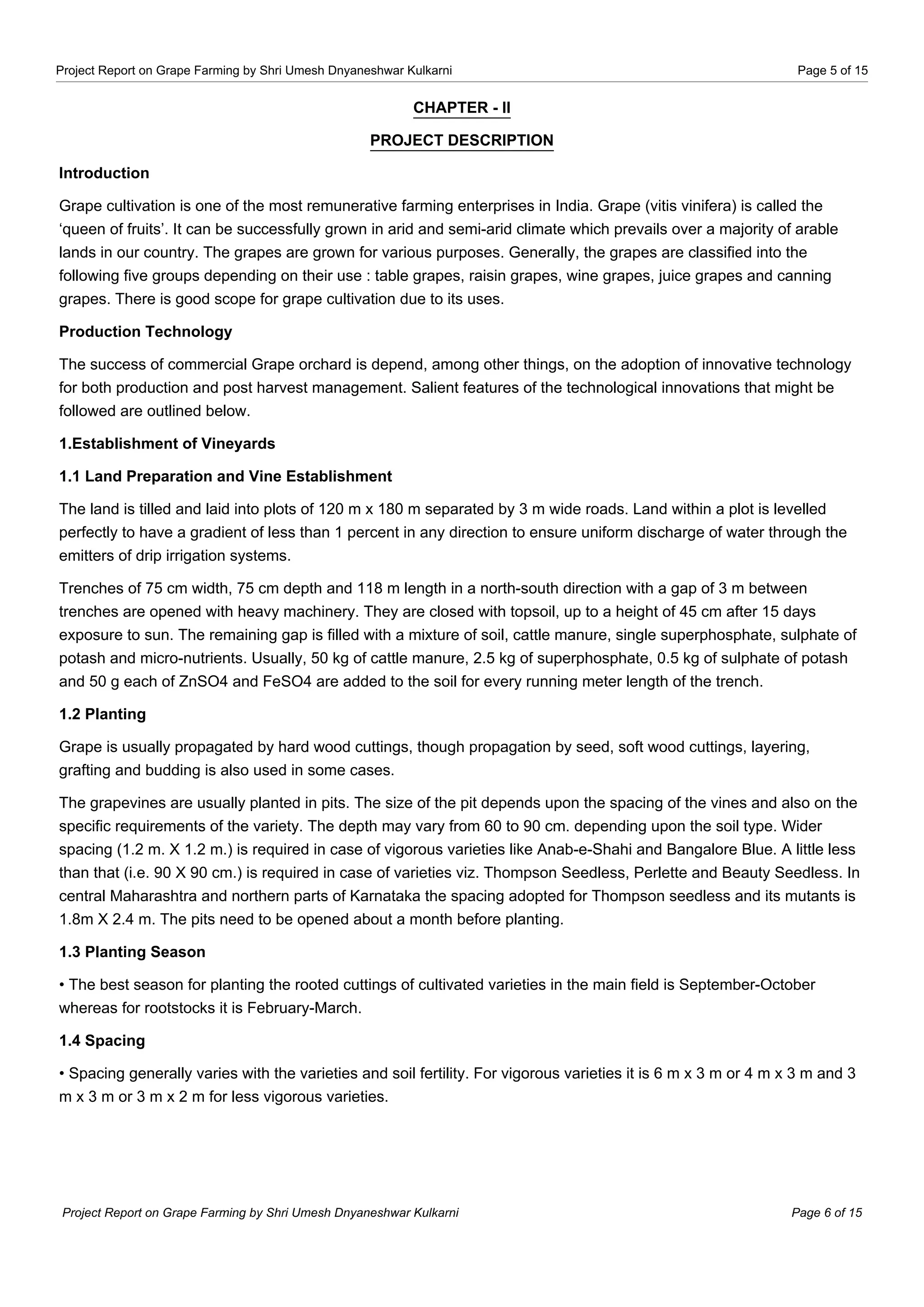Project Report on Grape Farming by Shri Umesh Dnyaneshwar Kulkarni Page 5 of 15
CHAPTER - II
PROJECT DESCRIPTION
Introduction
Grape cultivation is one of the most remunerative farming enterprises in India. Grape (vitis vinifera) is called the
‘queen of fruits’. It can be successfully grown in arid and semi-arid climate which prevails over a majority of arable
lands in our country. The grapes are grown for various purposes. Generally, the grapes are classified into the
following five groups depending on their use : table grapes, raisin grapes, wine grapes, juice grapes and canning
grapes. There is good scope for grape cultivation due to its uses.
Production Technology
The success of commercial Grape orchard is depend, among other things, on the adoption of innovative technology
for both production and post harvest management. Salient features of the technological innovations that might be
followed are outlined below.
1.Establishment of Vineyards
1.1 Land Preparation and Vine Establishment
The land is tilled and laid into plots of 120 m x 180 m separated by 3 m wide roads. Land within a plot is levelled
perfectly to have a gradient of less than 1 percent in any direction to ensure uniform discharge of water through the
emitters of drip irrigation systems.
Trenches of 75 cm width, 75 cm depth and 118 m length in a north-south direction with a gap of 3 m between
trenches are opened with heavy machinery. They are closed with topsoil, up to a height of 45 cm after 15 days
exposure to sun. The remaining gap is filled with a mixture of soil, cattle manure, single superphosphate, sulphate of
potash and micro-nutrients. Usually, 50 kg of cattle manure, 2.5 kg of superphosphate, 0.5 kg of sulphate of potash
and 50 g each of ZnSO4 and FeSO4 are added to the soil for every running meter length of the trench.
1.2 Planting
Grape is usually propagated by hard wood cuttings, though propagation by seed, soft wood cuttings, layering,
grafting and budding is also used in some cases.
The grapevines are usually planted in pits. The size of the pit depends upon the spacing of the vines and also on the
specific requirements of the variety. The depth may vary from 60 to 90 cm. depending upon the soil type. Wider
spacing (1.2 m. X 1.2 m.) is required in case of vigorous varieties like Anab-e-Shahi and Bangalore Blue. A little less
than that (i.e. 90 X 90 cm.) is required in case of varieties viz. Thompson Seedless, Perlette and Beauty Seedless. In
central Maharashtra and northern parts of Karnataka the spacing adopted for Thompson seedless and its mutants is
1.8m X 2.4 m. The pits need to be opened about a month before planting.
1.3 Planting Season
• The best season for planting the rooted cuttings of cultivated varieties in the main field is September-October
whereas for rootstocks it is February-March.
1.4 Spacing
• Spacing generally varies with the varieties and soil fertility. For vigorous varieties it is 6 m x 3 m or 4 m x 3 m and 3
m x 3 m or 3 m x 2 m for less vigorous varieties.
Project Report on Grape Farming by Shri Umesh Dnyaneshwar Kulkarni Page 6 of 15
 