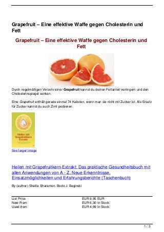 Grapefruit – Eine effektive Waffe gegen Cholesterin und
Fett

  Grapefruit – Eine effektive Waffe gegen Cholesterin und
                             Fett




Durch regelmäßigen Verzehr einer Grapefruit kannst du deinen Fettanteil verringern und den
Cholesterinspiegel senken.

Eine Grapefruit enthält gerade einmal 74 Kalorien, wenn man sie nicht mit Zucker ist. Als Ersatz
für Zucker kannst du auch Zimt probieren.




See larger image




Heilen mit Grapefruitkern-Extrakt: Das praktische Gesundheitsbuch mit
allen Anwendungen von A - Z. Neue Erkenntnisse,
Einsatzmöglichkeiten und Erfahrungsberichte (Taschenbuch)
By (author) Shalila Sharamon, Bodo J. Baginski


List Price:                                      EUR 9,95 EUR
New From:                                        EUR 6,30 In Stock
Used from:                                       EUR 4,99 In Stock




                                                                                          1/3
 