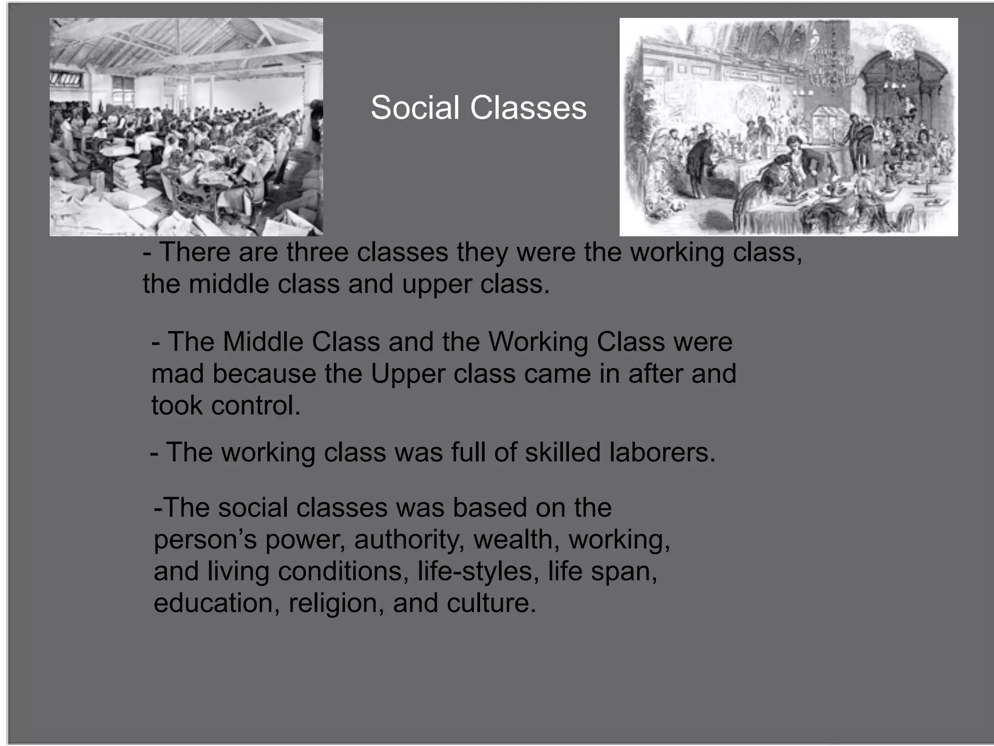 Social Classes



- There are three classes they were the working class,
the middle class and upper class.

- The Middle Class and the Working Class were
mad because the Upper class came in after and
took control.
- The working class was full of skilled laborers.

-The social classes was based on the
person’s power, authority, wealth, working,
and living conditions, life-styles, life span,
education, religion, and culture.
 