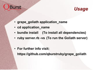 Usage
● grape_goliath application_name
● cd application_name
● bundle install (To install all dependencies)
● ruby server.rb -vs (To run the Goliath server)
● For further info visit:
https://github.com/qburstruby/grape_goliath
 