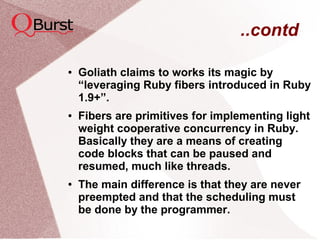 ..contd
● Goliath claims to works its magic by
“leveraging Ruby fibers introduced in Ruby
1.9+”.
● Fibers are primitives for implementing light
weight cooperative concurrency in Ruby.
Basically they are a means of creating
code blocks that can be paused and
resumed, much like threads.
● The main difference is that they are never
preempted and that the scheduling must
be done by the programmer.
 