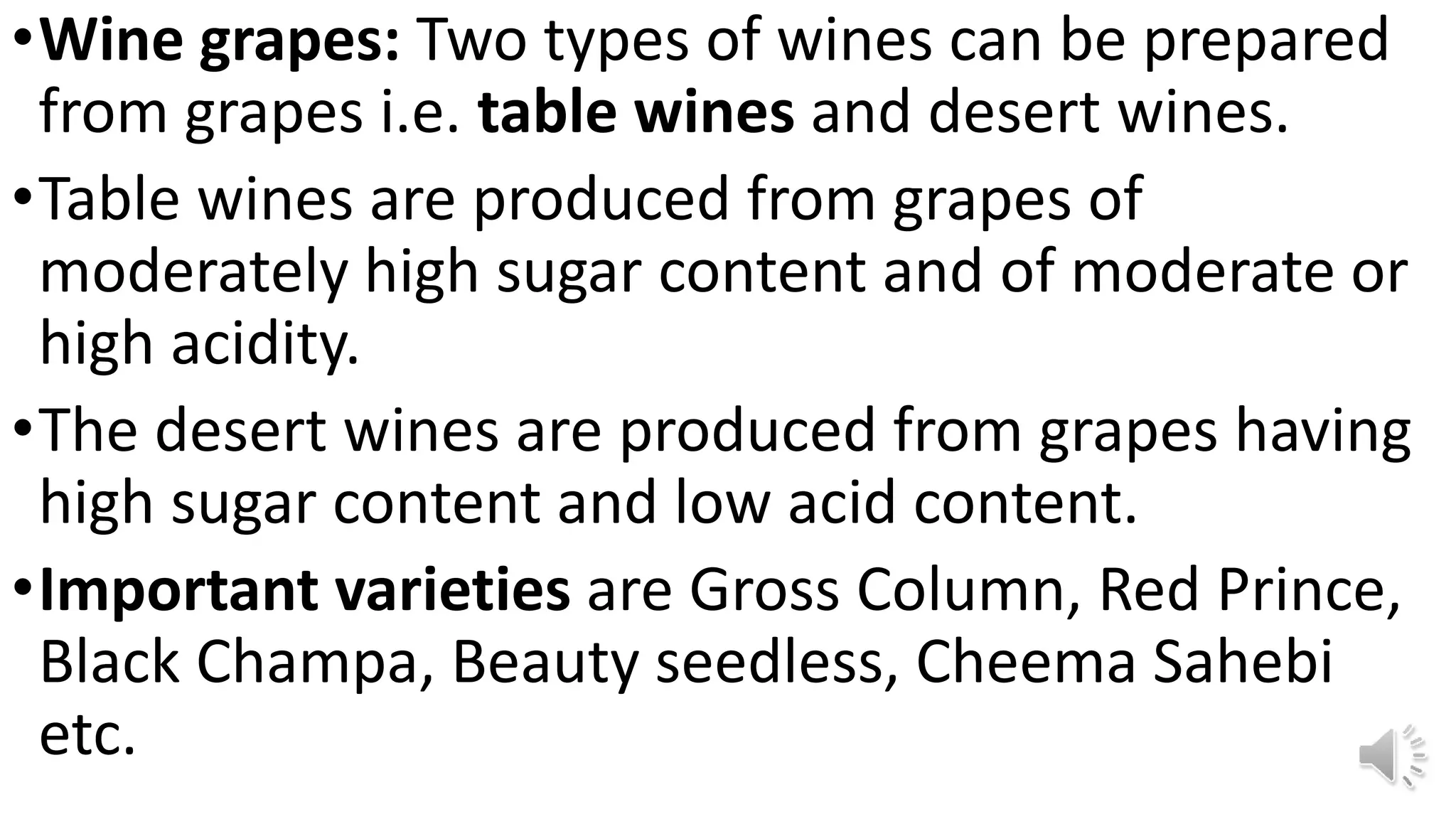 •Wine grapes: Two types of wines can be prepared
from grapes i.e. table wines and desert wines.
•Table wines are produced from grapes of
moderately high sugar content and of moderate or
high acidity.
•The desert wines are produced from grapes having
high sugar content and low acid content.
•Important varieties are Gross Column, Red Prince,
Black Champa, Beauty seedless, Cheema Sahebi
etc.
 