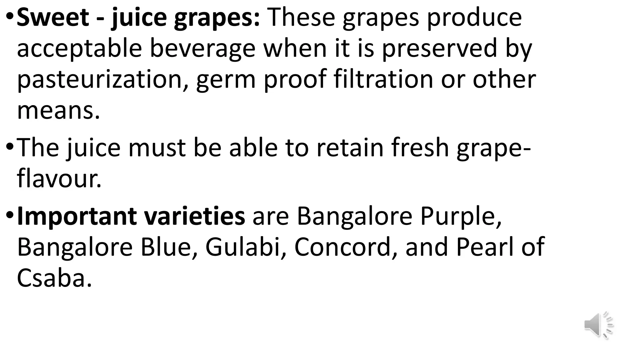•Sweet - juice grapes: These grapes produce
acceptable beverage when it is preserved by
pasteurization, germ proof filtration or other
means.
•The juice must be able to retain fresh grape-
flavour.
•Important varieties are Bangalore Purple,
Bangalore Blue, Gulabi, Concord, and Pearl of
Csaba.
 