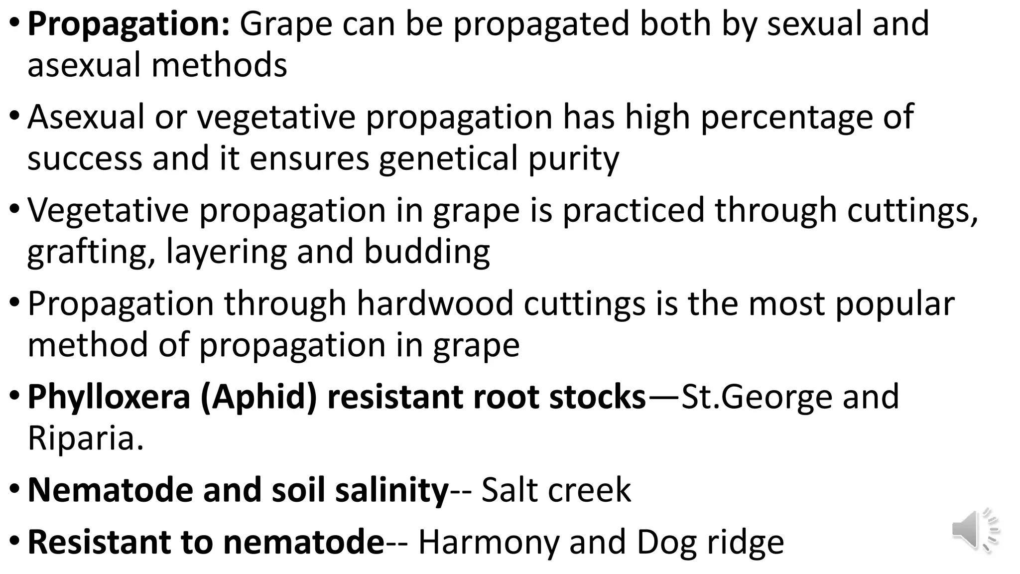 •Propagation: Grape can be propagated both by sexual and
asexual methods
•Asexual or vegetative propagation has high percentage of
success and it ensures genetical purity
•Vegetative propagation in grape is practiced through cuttings,
grafting, layering and budding
•Propagation through hardwood cuttings is the most popular
method of propagation in grape
•Phylloxera (Aphid) resistant root stocks—St.George and
Riparia.
•Nematode and soil salinity-- Salt creek
•Resistant to nematode-- Harmony and Dog ridge
 