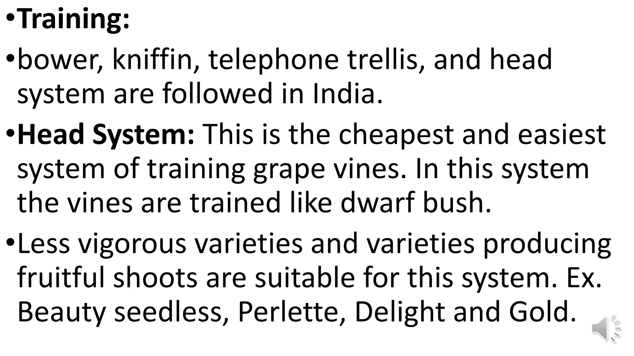 •Training:
•bower, kniffin, telephone trellis, and head
system are followed in India.
•Head System: This is the cheapest and easiest
system of training grape vines. In this system
the vines are trained like dwarf bush.
•Less vigorous varieties and varieties producing
fruitful shoots are suitable for this system. Ex.
Beauty seedless, Perlette, Delight and Gold.
 
