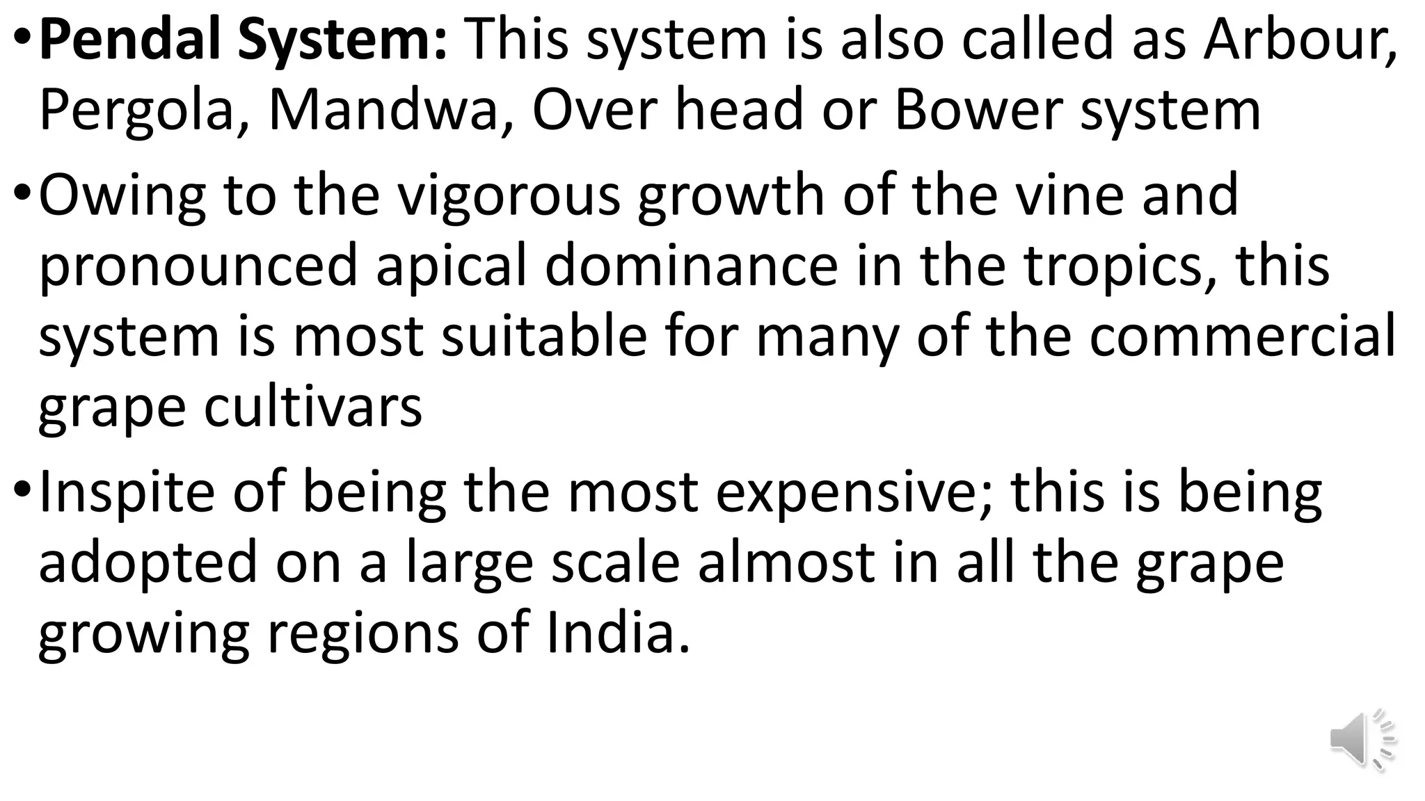 •Pendal System: This system is also called as Arbour,
Pergola, Mandwa, Over head or Bower system
•Owing to the vigorous growth of the vine and
pronounced apical dominance in the tropics, this
system is most suitable for many of the commercial
grape cultivars
•Inspite of being the most expensive; this is being
adopted on a large scale almost in all the grape
growing regions of India.
 