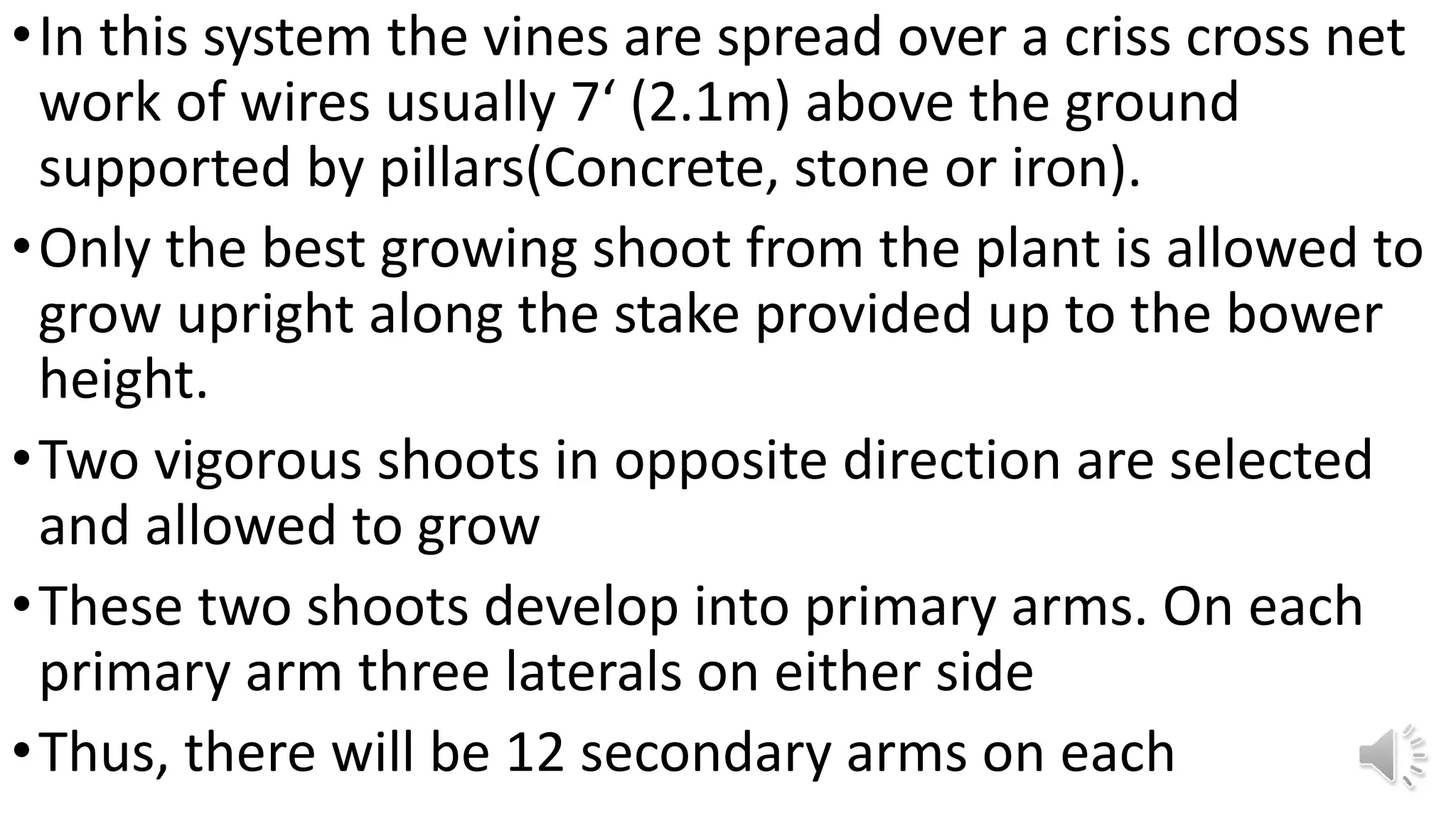 •In this system the vines are spread over a criss cross net
work of wires usually 7‘ (2.1m) above the ground
supported by pillars(Concrete, stone or iron).
•Only the best growing shoot from the plant is allowed to
grow upright along the stake provided up to the bower
height.
•Two vigorous shoots in opposite direction are selected
and allowed to grow
•These two shoots develop into primary arms. On each
primary arm three laterals on either side
•Thus, there will be 12 secondary arms on each
 