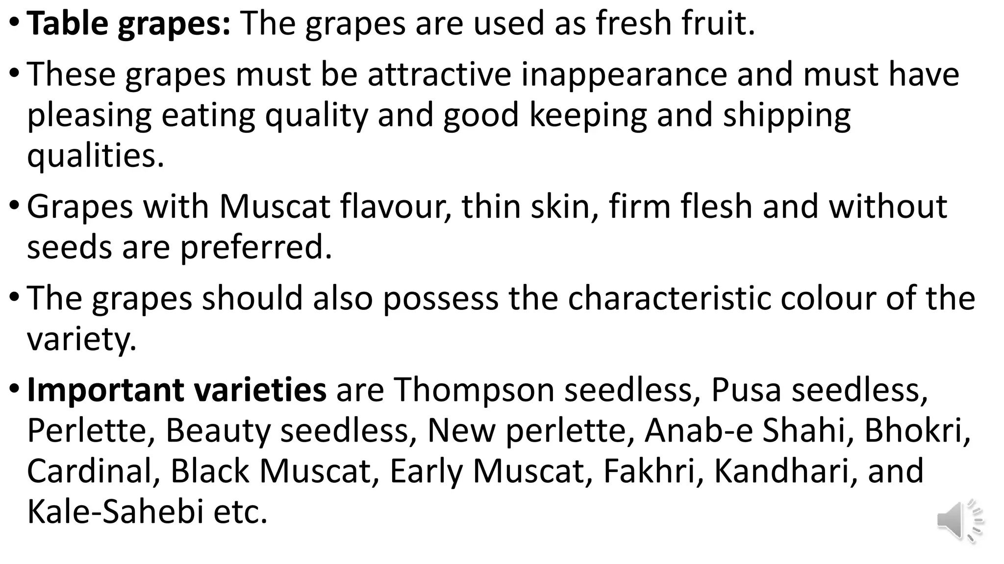 •Table grapes: The grapes are used as fresh fruit.
•These grapes must be attractive inappearance and must have
pleasing eating quality and good keeping and shipping
qualities.
•Grapes with Muscat flavour, thin skin, firm flesh and without
seeds are preferred.
•The grapes should also possess the characteristic colour of the
variety.
•Important varieties are Thompson seedless, Pusa seedless,
Perlette, Beauty seedless, New perlette, Anab-e Shahi, Bhokri,
Cardinal, Black Muscat, Early Muscat, Fakhri, Kandhari, and
Kale-Sahebi etc.
 