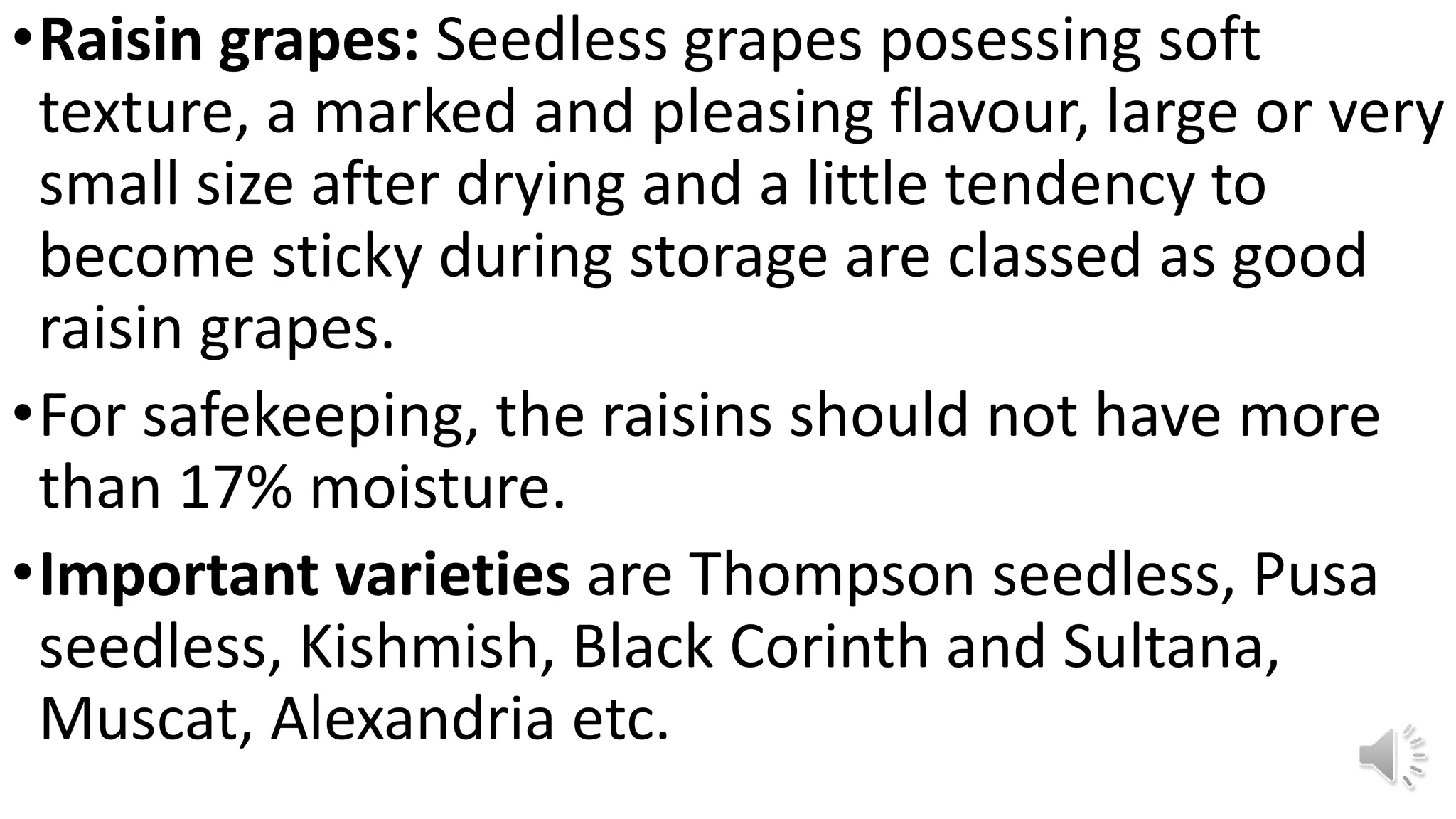 •Raisin grapes: Seedless grapes posessing soft
texture, a marked and pleasing flavour, large or very
small size after drying and a little tendency to
become sticky during storage are classed as good
raisin grapes.
•For safekeeping, the raisins should not have more
than 17% moisture.
•Important varieties are Thompson seedless, Pusa
seedless, Kishmish, Black Corinth and Sultana,
Muscat, Alexandria etc.
 