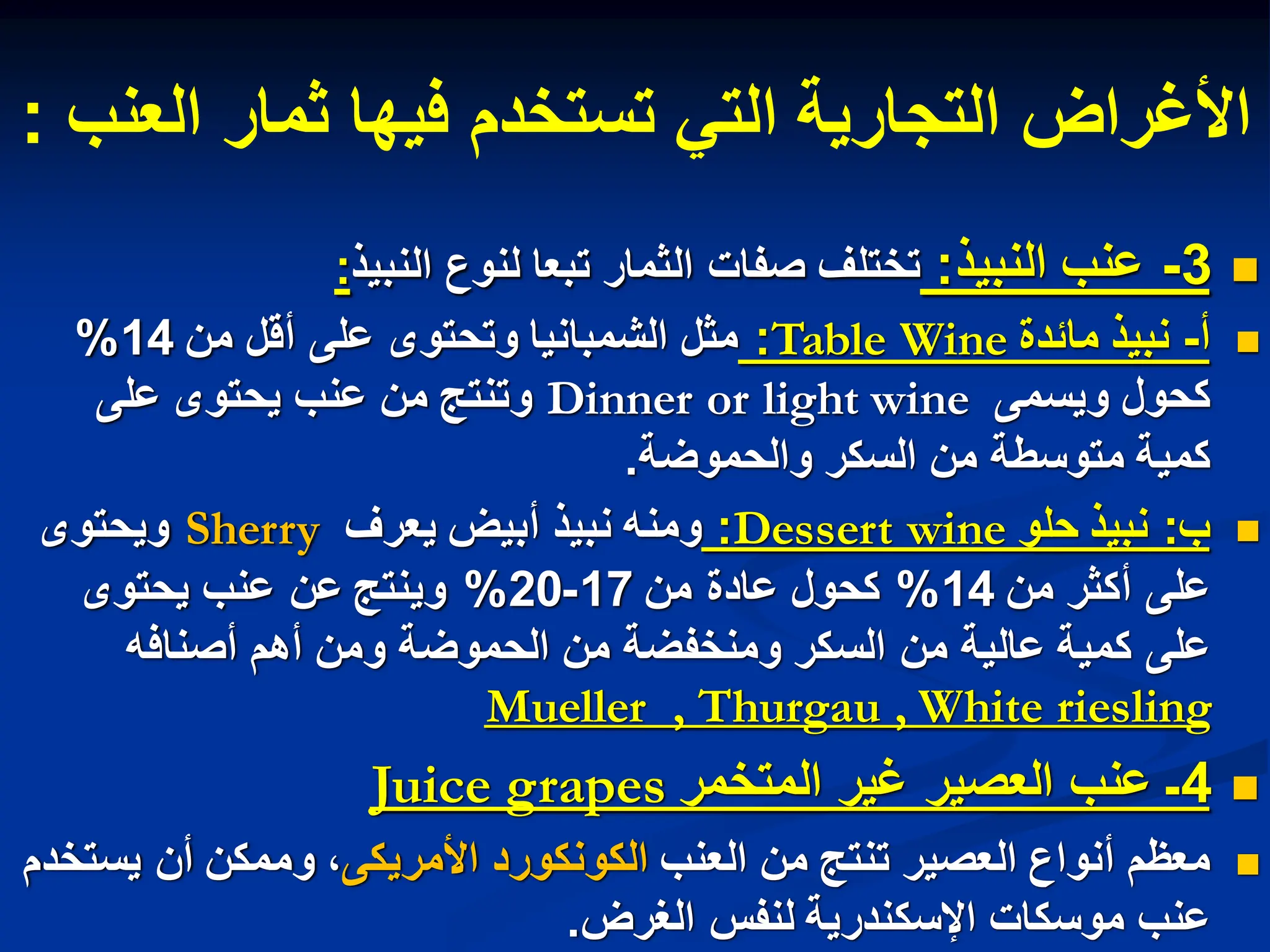‫العنب‬ ‫ثمار‬ ‫فٌها‬ ‫تستخدم‬ ً‫الت‬ ‫التجارٌة‬ ‫األغراض‬
:

3
-
‫النبٌذ‬ ‫عنب‬
:
‫النبٌذ‬ ‫لنوع‬ ‫تبعا‬ ‫الثمار‬ ‫صفات‬ ‫تختلف‬
:

‫أ‬
-
‫مابدة‬ ‫نبٌذ‬
Table Wine
:
‫من‬ ‫أقل‬ ‫على‬ ‫وتحتوى‬ ‫الشمبانٌا‬ ‫مثل‬
14
%
‫وٌسمى‬ ‫كحول‬
Dinner or light wine
‫على‬ ‫ٌحتوى‬ ‫عنب‬ ‫من‬ ‫وتنتج‬
‫والحموضة‬ ‫السكر‬ ‫من‬ ‫متوسطة‬ ‫كمٌة‬
.

‫ب‬
:
‫حلو‬ ‫نبٌذ‬
Dessert wine
:
‫ٌعرف‬ ‫أبٌض‬ ‫نبٌذ‬ ‫ومنه‬
Sherry
‫وٌحتوى‬
‫من‬ ‫أكثر‬ ‫على‬
14
%
‫من‬ ‫عادة‬ ‫كحول‬
17
-
20
%
‫عنب‬ ‫عن‬ ‫وٌنتج‬
ٌ
‫ح‬
‫توى‬
‫أصنافه‬ ‫أهم‬ ‫ومن‬ ‫الحموضة‬ ‫من‬ ‫ومنخفضة‬ ‫السكر‬ ‫من‬ ‫عالٌة‬ ‫كمٌة‬ ‫على‬
riesling
Mueller , Thurgau , White

4
‫المتخمر‬ ‫غٌر‬ ‫العصٌر‬ ‫عنب‬ ‫ـ‬
Juice grapes

‫العنب‬ ‫من‬ ‫تنتج‬ ‫العصٌر‬ ‫أنواع‬ ‫معظم‬
‫األمرٌكى‬ ‫الكونكورد‬
‫ٌستخدم‬ ‫أن‬ ‫وممكن‬ ،
‫الغرض‬ ‫لنفس‬ ‫اإلسكندرٌة‬ ‫موسكات‬ ‫عنب‬
.
 