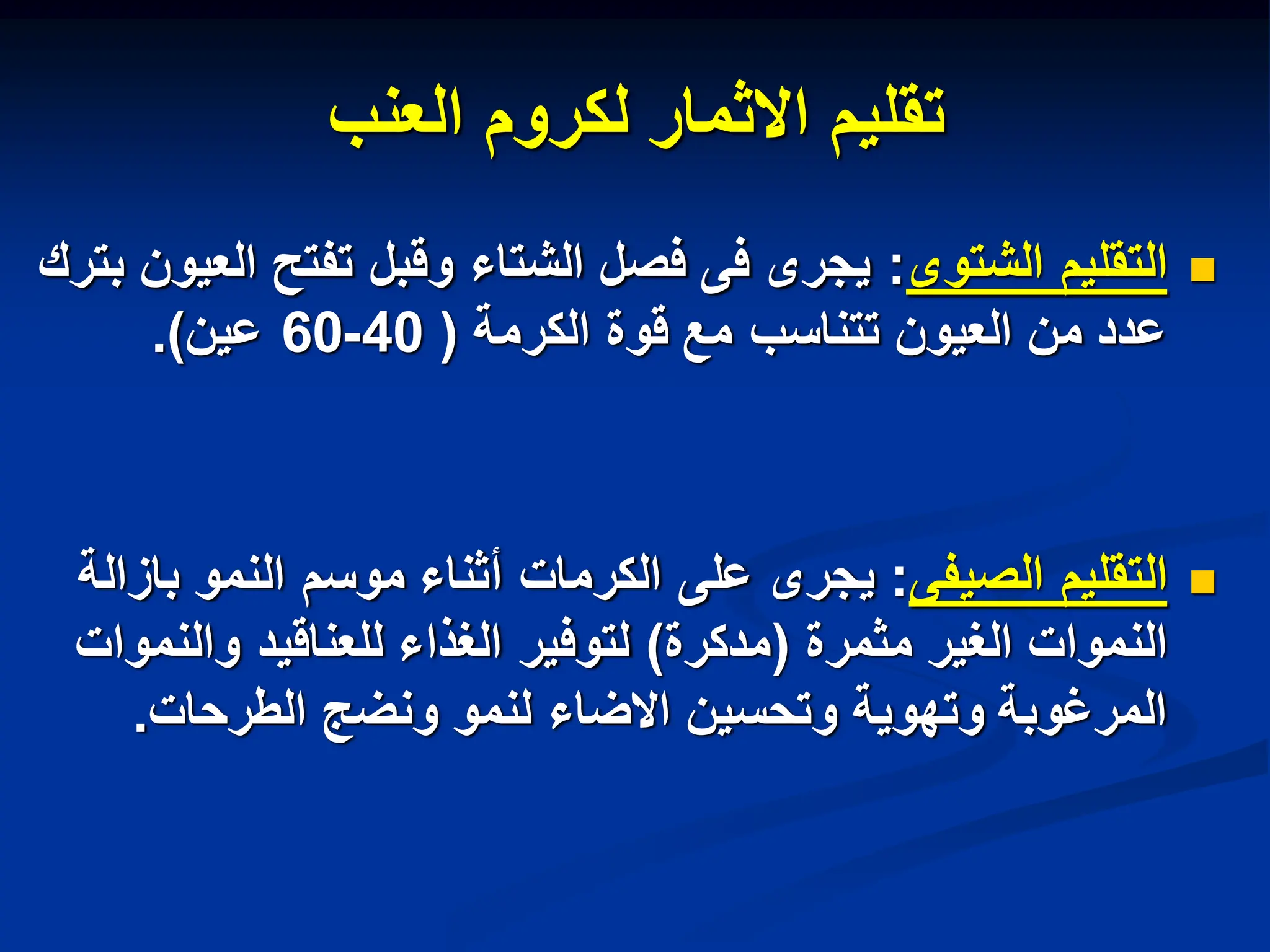 ‫العنب‬ ‫لكروم‬ ‫االثمار‬ ‫تقلٌم‬

‫الشتوى‬ ‫التقلٌم‬
:
‫بترك‬ ‫العٌون‬ ‫تفتح‬ ‫وقبل‬ ‫الشتاء‬ ‫فصل‬ ‫فى‬ ‫ٌجرى‬
‫الكرمة‬ ‫قوة‬ ‫مع‬ ‫تتناسب‬ ‫العٌون‬ ‫من‬ ‫عدد‬
(
40
-
60
‫عٌن‬
.)

‫الصٌفى‬ ‫التقلٌم‬
:
‫بازالة‬ ‫النمو‬ ‫موسم‬ ‫أثناء‬ ‫الكرمات‬ ‫على‬ ‫ٌجرى‬
‫مثمرة‬ ‫الغٌر‬ ‫النموات‬
(
‫مدكرة‬
)
‫والنموات‬ ‫للعناقٌد‬ ‫الغذاء‬ ‫لتوفٌر‬
‫الطرحات‬ ‫ونضج‬ ‫لنمو‬ ‫االضاء‬ ‫وتحسٌن‬ ‫وتهوٌة‬ ‫المرغوبة‬
.
 
