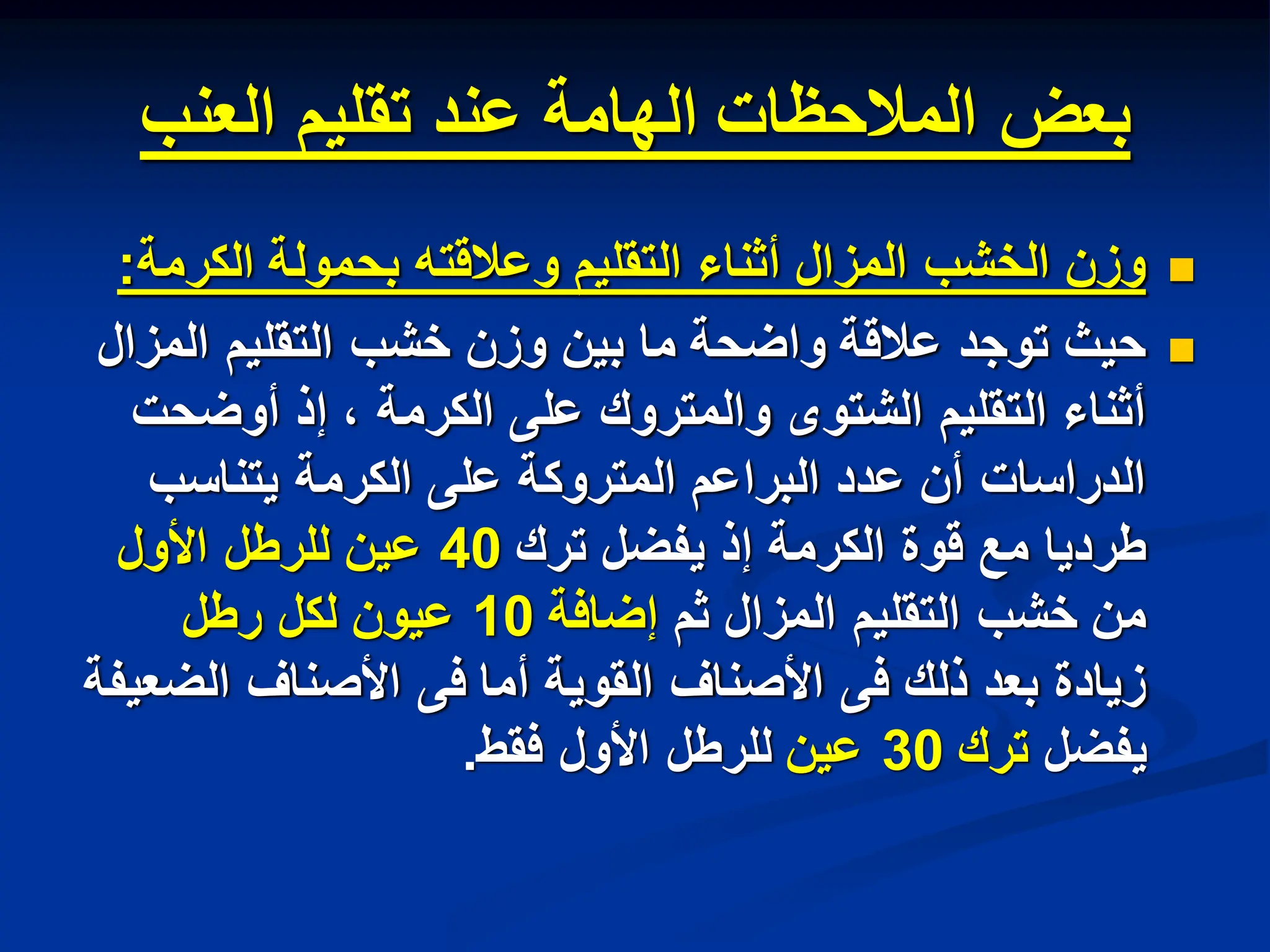 ‫العنب‬ ‫تقلٌم‬ ‫عند‬ ‫الهامة‬ ‫المالحظات‬ ‫بعض‬

‫الكرمة‬ ‫بحمولة‬ ‫وعالقته‬ ‫التقلٌم‬ ‫أثناء‬ ‫المزال‬ ‫الخشب‬ ‫وزن‬
:

‫المزال‬ ‫التقلٌم‬ ‫خشب‬ ‫وزن‬ ‫بٌن‬ ‫ما‬ ‫واضحة‬ ‫عالقة‬ ‫توجد‬ ‫حٌث‬
‫أوضحت‬ ‫إذ‬ ، ‫الكرمة‬ ‫على‬ ‫والمتروك‬ ‫الشتوى‬ ‫التقلٌم‬ ‫أثناء‬
‫ٌتناسب‬ ‫الكرمة‬ ‫على‬ ‫المتروكة‬ ‫البراعم‬ ‫عدد‬ ‫أن‬ ‫الدراسات‬
‫ترك‬ ‫ٌفضل‬ ‫إذ‬ ‫الكرمة‬ ‫قوة‬ ‫مع‬ ‫طردٌا‬
40
‫األول‬ ‫للرطل‬ ‫عٌن‬
‫ثم‬ ‫المزال‬ ‫التقلٌم‬ ‫خشب‬ ‫من‬
‫إضافة‬
10
‫رطل‬ ‫لكل‬ ‫عٌون‬
‫الضعٌفة‬ ‫األصناف‬ ‫فى‬ ‫أما‬ ‫القوٌة‬ ‫األصناف‬ ‫فى‬ ‫ذلك‬ ‫بعد‬ ‫زٌادة‬
‫ٌفضل‬
‫ترك‬
30
‫عٌن‬
‫فقط‬ ‫األول‬ ‫للرطل‬
.
 