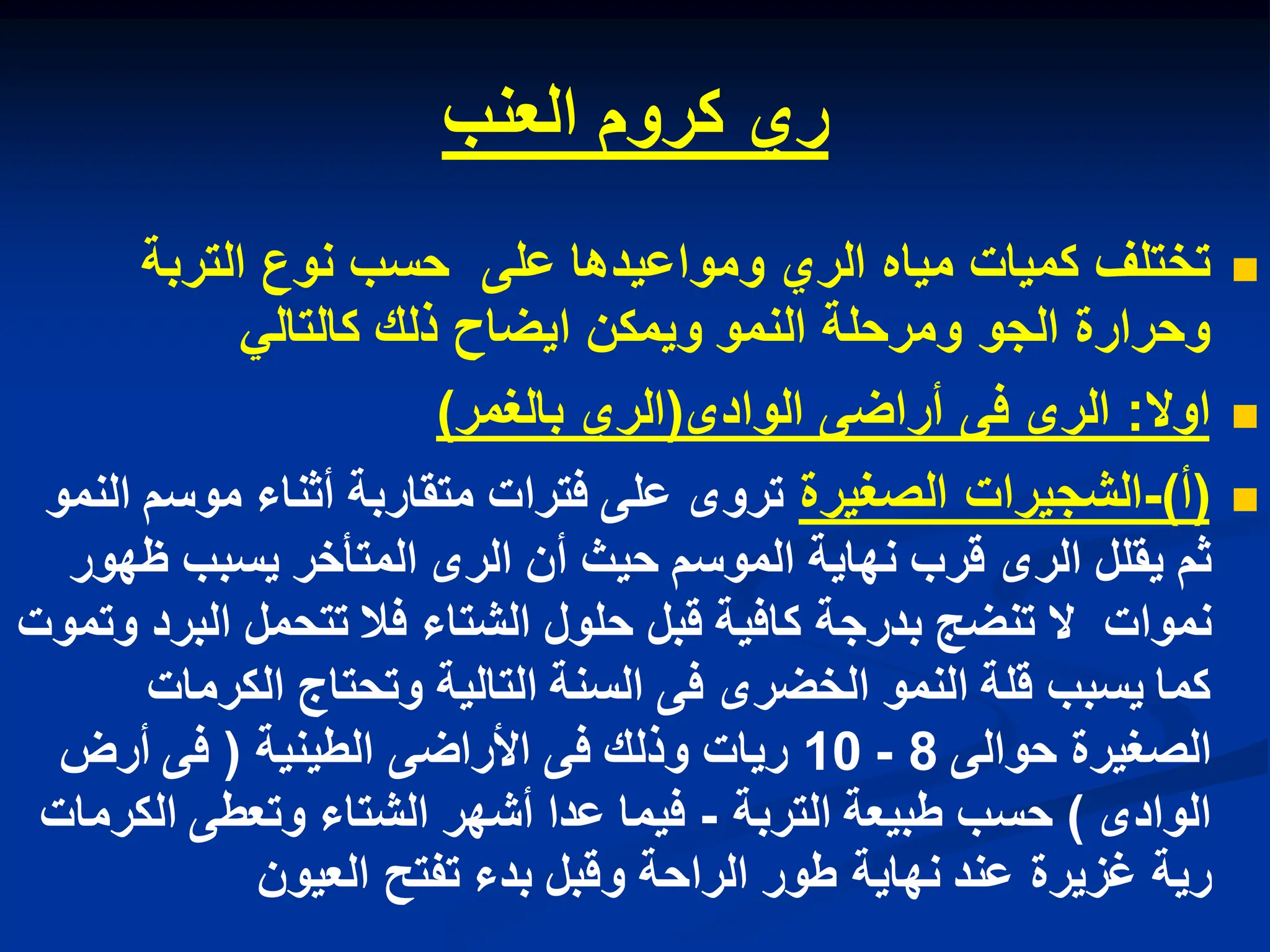 ‫ري‬
‫كروم‬
‫العنب‬

‫التربة‬ ‫نوع‬ ‫حسب‬ ‫على‬ ‫ومواعٌدها‬ ‫الري‬ ‫مٌاه‬ ‫كمٌات‬ ‫تختلف‬
ً‫كالتال‬ ‫ذلك‬ ‫اٌضاح‬ ‫وٌمكن‬ ‫النمو‬ ‫ومرحلة‬ ‫الجو‬ ‫وحرارة‬

‫اوال‬
:
‫الوادى‬ ‫أراضى‬ ‫فى‬ ‫الرى‬
(
‫بالغمر‬ ‫الري‬
)

(
‫أ‬
)
-
‫الصغٌرة‬ ‫الشجٌرات‬
‫النمو‬ ‫موسم‬ ‫أثناء‬ ‫متقاربة‬ ‫فترات‬ ‫على‬ ‫تروى‬
‫ظهور‬ ‫ٌسبب‬ ‫المتأخر‬ ‫الرى‬ ‫أن‬ ‫حٌث‬ ‫الموسم‬ ‫نهاٌة‬ ‫قرب‬ ‫الرى‬ ‫ٌقلل‬ ‫ثم‬
‫وتموت‬ ‫البرد‬ ‫تتحمل‬ ‫فال‬ ‫الشتاء‬ ‫حلول‬ ‫قبل‬ ‫كافٌة‬ ‫بدرجة‬ ‫تنضج‬ ‫ال‬ ‫نموات‬
‫الكرمات‬ ‫وتحتاج‬ ‫التالٌة‬ ‫السنة‬ ‫فى‬ ‫الخضرى‬ ‫النمو‬ ‫قلة‬ ‫ٌسبب‬ ‫كما‬
‫حوالى‬ ‫الصغٌرة‬
8
-
10
‫الطٌنٌة‬ ‫األراضى‬ ‫فى‬ ‫وذلك‬ ‫رٌات‬
(
‫أرض‬ ‫فى‬
‫الوادى‬
)
‫التربة‬ ‫طبٌعة‬ ‫حسب‬
-
‫الكرمات‬ ‫وتعطى‬ ‫الشتاء‬ ‫أشهر‬ ‫عدا‬ ‫فٌما‬
‫العٌون‬ ‫تفتح‬ ‫بدء‬ ‫وقبل‬ ‫الراحة‬ ‫طور‬ ‫نهاٌة‬ ‫عند‬ ‫غزٌرة‬ ‫رٌة‬
 
