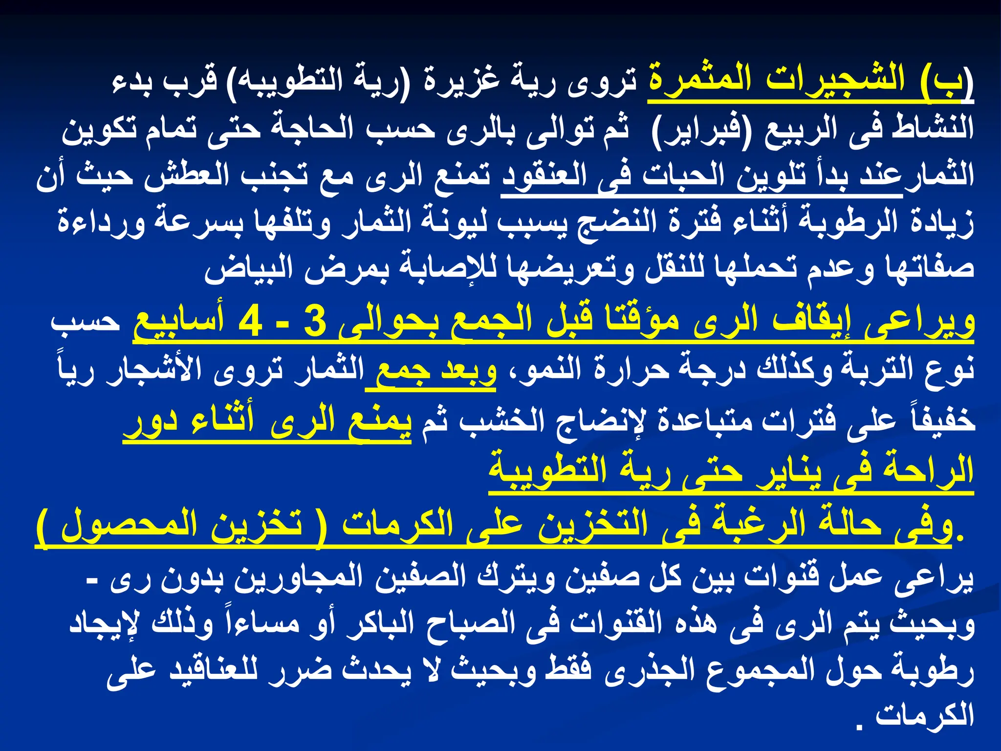 (
‫ب‬
)
‫المثمرة‬ ‫الشجٌرات‬
‫غزٌرة‬ ‫رٌة‬ ‫تروى‬
(
‫التطوٌبه‬ ‫رٌة‬
)
‫بدء‬ ‫قرب‬
‫الربٌع‬ ‫فى‬ ‫النشاط‬
(
‫فبراٌر‬
)
‫تكوٌن‬ ‫تمام‬ ‫حتى‬ ‫الحاجة‬ ‫حسب‬ ‫بالرى‬ ‫توالى‬ ‫ثم‬
‫الثمار‬
‫بدأ‬ ‫عند‬
‫تلوٌن‬
‫العنقود‬ ‫فى‬ ‫الحبات‬
‫أن‬ ‫حٌث‬ ‫العطش‬ ‫تجنب‬ ‫مع‬ ‫الرى‬ ‫تمنع‬
‫ورداءة‬ ‫بسرعة‬ ‫وتلفها‬ ‫الثمار‬ ‫لٌونة‬ ‫ٌسبب‬ ‫النضج‬ ‫فترة‬ ‫أثناء‬ ‫الرطوبة‬ ‫زٌادة‬
‫البٌاض‬ ‫بمرض‬ ‫لإلصابة‬ ‫وتعرٌضها‬ ‫للنقل‬ ‫تحملها‬ ‫وعدم‬ ‫صفاتها‬
‫بحوالى‬ ‫الجمع‬ ‫قبل‬ ‫مؤقتا‬ ‫الرى‬ ‫إٌقاف‬ ‫وٌراعى‬
3
-
4
‫أسابٌع‬
‫حسب‬
،‫النمو‬ ‫حرارة‬ ‫درجة‬ ‫وكذلك‬ ‫التربة‬ ‫نوع‬
‫جمع‬ ‫وبعد‬
‫رٌا‬ ‫األشجار‬ ‫تروى‬ ‫الثمار‬
‫ثم‬ ‫الخشب‬ ‫إلنضاج‬ ‫متباعدة‬ ‫فترات‬ ‫على‬ ‫خفٌفا‬
‫دور‬ ‫أثناء‬ ‫الرى‬ ‫ٌمنع‬
‫التطوٌبة‬ ‫رٌة‬ ‫حتى‬ ‫ٌناٌر‬ ‫فى‬ ‫الراحة‬
.
‫الكرمات‬ ‫على‬ ‫التخزٌن‬ ‫فى‬ ‫الرغبة‬ ‫حالة‬ ‫وفى‬
(
‫المحصول‬ ‫تخزٌن‬
)
‫رى‬ ‫بدون‬ ‫المجاورٌن‬ ‫الصفٌن‬ ‫وٌترك‬ ‫صفٌن‬ ‫كل‬ ‫بٌن‬ ‫قنوات‬ ‫عمل‬ ‫ٌراعى‬
-
‫إلٌجاد‬ ‫وذلك‬ ‫مساءا‬ ‫أو‬ ‫الباكر‬ ‫الصباح‬ ‫فى‬ ‫القنوات‬ ‫هذه‬ ‫فى‬ ‫الرى‬ ‫ٌتم‬ ‫وبحٌث‬
‫على‬ ‫للعناقٌد‬ ‫ضرر‬ ‫ٌحدث‬ ‫ال‬ ‫وبحٌث‬ ‫فقط‬ ‫الجذرى‬ ‫المجموع‬ ‫حول‬ ‫رطوبة‬
‫الكرمات‬
.
 