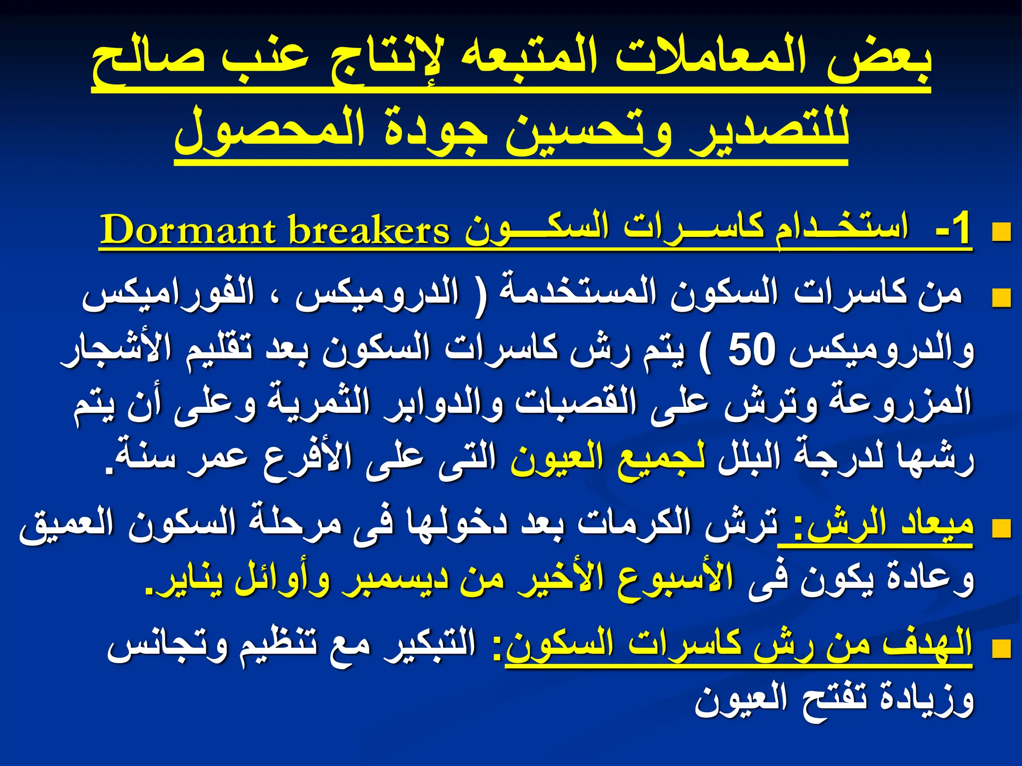 ‫صالح‬ ‫عنب‬ ‫إلنتاج‬ ‫المتبعه‬ ‫المعامالت‬ ‫بعض‬
‫المحصول‬ ‫جودة‬ ‫وتحسٌن‬ ‫للتصدٌر‬

1
-
‫السكــــون‬ ‫كاســـرات‬ ‫استخــدام‬
Dormant breakers

‫المستخدمة‬ ‫السكون‬ ‫كاسرات‬ ‫من‬
(
‫الفورامٌكس‬ ، ‫الدرومٌكس‬
‫والدرومٌكس‬
50
)
‫األشجار‬ ‫تقلٌم‬ ‫بعد‬ ‫السكون‬ ‫كاسرات‬ ‫رش‬ ‫ٌتم‬
‫ٌتم‬ ‫أن‬ ‫وعلى‬ ‫الثمرٌة‬ ‫والدوابر‬ ‫القصبات‬ ‫على‬ ‫وترش‬ ‫المزروعة‬
‫البلل‬ ‫لدرجة‬ ‫رشها‬
‫العٌون‬ ‫لجمٌع‬
‫سنة‬ ‫عمر‬ ‫األفرع‬ ‫على‬ ‫التى‬
.

‫الرش‬ ‫مٌعاد‬
:
‫العمٌق‬ ‫السكون‬ ‫مرحلة‬ ‫فى‬ ‫دخولها‬ ‫بعد‬ ‫الكرمات‬ ‫ترش‬
‫فى‬ ‫ٌكون‬ ‫وعادة‬
‫ٌناٌر‬ ‫وأوابل‬ ‫دٌسمبر‬ ‫من‬ ‫األخٌر‬ ‫األسبوع‬
.

‫السكون‬ ‫كاسرات‬ ‫رش‬ ‫من‬ ‫الهدف‬
:
‫وتجانس‬ ‫تنظٌم‬ ‫مع‬ ‫التبكٌر‬
‫العٌون‬ ‫تفتح‬ ‫وزٌادة‬
 