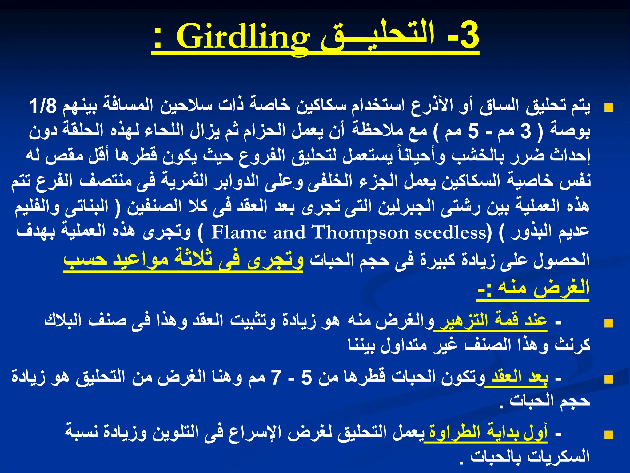 3
-
‫التحلٌـــق‬
Girdling
:

‫ٌتم‬
‫بٌنهم‬ ‫المسافة‬ ‫سالحٌن‬ ‫ذات‬ ‫خاصة‬ ‫سكاكٌن‬ ‫استخدام‬ ‫األذرع‬ ‫أو‬ ‫الساق‬ ‫تحلٌق‬
1/8
‫بوصة‬
(
3
‫مم‬
-
5
‫مم‬
)
‫دون‬ ‫الحلقة‬ ‫لهذه‬ ‫اللحاء‬ ‫ٌزال‬ ‫ثم‬ ‫الحزام‬ ‫ٌعمل‬ ‫أن‬ ‫مالحظة‬ ‫مع‬
‫له‬ ‫مقص‬ ‫أقل‬ ‫قطرها‬ ‫ٌكون‬ ‫حٌث‬ ‫الفروع‬ ‫لتحلٌق‬ ‫ٌستعمل‬ ‫وأحٌانا‬ ‫بالخشب‬ ‫ضرر‬ ‫إحداث‬
‫تتم‬ ‫الفرع‬ ‫منتصف‬ ‫فى‬ ‫الثمرٌة‬ ‫الدوابر‬ ‫وعلى‬ ‫الخلفى‬ ‫الجزء‬ ‫ٌعمل‬ ‫السكاكٌن‬ ‫خاصٌة‬ ‫نفس‬
‫الصنفٌن‬ ‫كال‬ ‫فى‬ ‫العقد‬ ‫بعد‬ ‫تجرى‬ ‫التى‬ ‫الجبرلٌن‬ ‫رشتى‬ ‫بٌن‬ ‫العملٌة‬ ‫هذه‬
(
‫والفلٌم‬ ‫البناتى‬
‫البذور‬ ‫عدٌم‬
( )
Flame and Thompson seedless
)
‫بهدف‬ ‫العملٌة‬ ‫هذه‬ ‫وتجرى‬
‫الحبات‬ ‫حجم‬ ‫فى‬ ‫كبٌرة‬ ‫زٌادة‬ ‫على‬ ‫الحصول‬
‫حسب‬ ‫مواعٌد‬ ‫ثالثة‬ ‫فى‬ ‫وتجرى‬
‫منه‬ ‫الغرض‬
:
-

-
‫التزهٌر‬ ‫قمة‬ ‫عند‬
‫البالك‬ ‫صنف‬ ‫فى‬ ‫وهذا‬ ‫العقد‬ ‫وتثبٌت‬ ‫زٌادة‬ ‫هو‬ ‫منه‬ ‫والغرض‬
‫بٌننا‬ ‫متداول‬ ‫غٌر‬ ‫الصنف‬ ‫وهذا‬ ‫كرنث‬

-
‫العقد‬ ‫بعد‬
‫من‬ ‫قطرها‬ ‫الحبات‬ ‫وتكون‬
5
-
7
‫زٌادة‬ ‫هو‬ ‫التحلٌق‬ ‫من‬ ‫الغرض‬ ‫وهنا‬ ‫مم‬
‫الحبات‬ ‫حجم‬
.

-
‫الطراوة‬ ‫بداٌة‬ ‫أول‬
‫نسبة‬ ‫وزٌادة‬ ‫التلوٌن‬ ‫فى‬ ‫اإلسراع‬ ‫لغرض‬ ‫التحلٌق‬ ‫ٌعمل‬
‫بالحبات‬ ‫السكرٌات‬
.
 
