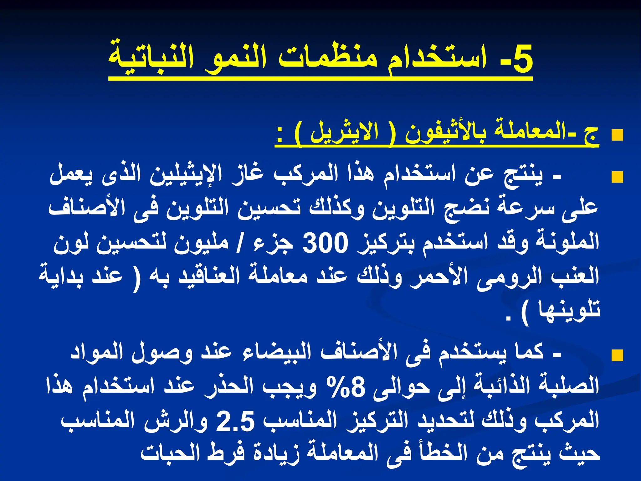 5
-
‫النباتٌة‬ ‫النمو‬ ‫منظمات‬ ‫استخدام‬

‫ج‬
-
‫المعاملة‬
‫باألثٌفون‬
(
‫االٌثرٌل‬
: )

-
‫ٌعمل‬ ‫الذى‬ ‫اإلٌثٌلٌن‬ ‫غاز‬ ‫المركب‬ ‫هذا‬ ‫استخدام‬ ‫عن‬ ‫ٌنتج‬
‫األصناف‬ ‫فى‬ ‫التلوٌن‬ ‫تحسٌن‬ ‫وكذلك‬ ‫التلوٌن‬ ‫نضج‬ ‫سرعة‬ ‫على‬
‫بتركٌز‬ ‫استخدم‬ ‫وقد‬ ‫الملونة‬
300
‫جزء‬
/
‫لون‬ ‫لتحسٌن‬ ‫ملٌون‬
‫به‬ ‫العناقٌد‬ ‫معاملة‬ ‫عند‬ ‫وذلك‬ ‫األحمر‬ ‫الرومى‬ ‫العنب‬
(
‫بداٌة‬ ‫عند‬
‫تلوٌنها‬
. )

-
‫المواد‬ ‫وصول‬ ‫عند‬ ‫البٌضاء‬ ‫األصناف‬ ‫فى‬ ‫ٌستخدم‬ ‫كما‬
‫حوالى‬ ‫إلى‬ ‫الذاببة‬ ‫الصلبة‬
8
%
‫هذا‬ ‫استخدام‬ ‫عند‬ ‫الحذر‬ ‫وٌجب‬
‫المناسب‬ ‫التركٌز‬ ‫لتحدٌد‬ ‫وذلك‬ ‫المركب‬
2.5
‫المناسب‬ ‫والرش‬
‫الحبات‬ ‫فرط‬ ‫زٌادة‬ ‫المعاملة‬ ‫فى‬ ‫الخطأ‬ ‫من‬ ‫ٌنتج‬ ‫حٌث‬
 