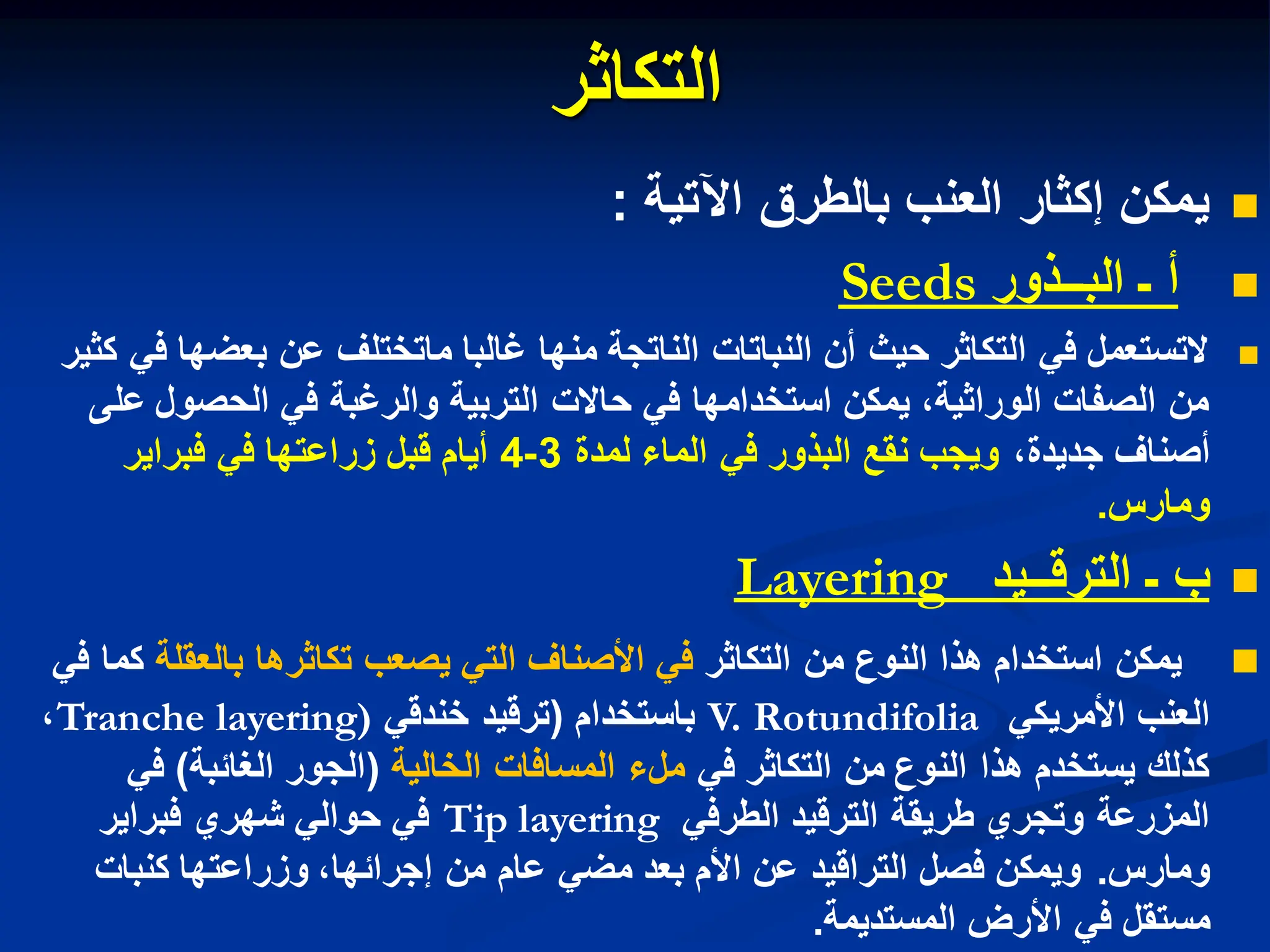 ‫التكاثر‬

‫اآلتٌة‬ ‫بالطرق‬ ‫العنب‬ ‫إكثار‬ ‫ٌمكن‬
:

‫البــذور‬ ‫ـ‬ ‫أ‬
Seeds

‫كثٌر‬ ً‫ف‬ ‫بعضها‬ ‫عن‬ ‫ماتختلف‬ ‫غالبا‬ ‫منها‬ ‫الناتجة‬ ‫النباتات‬ ‫أن‬ ‫حٌث‬ ‫التكاثر‬ ً‫ف‬ ‫التستعمل‬
‫على‬ ‫الحصول‬ ً‫ف‬ ‫والرغبة‬ ‫التربٌة‬ ‫حاالت‬ ً‫ف‬ ‫استخدامها‬ ‫ٌمكن‬ ،‫الوراثٌة‬ ‫الصفات‬ ‫من‬
،‫جدٌدة‬ ‫أصناف‬
‫لمدة‬ ‫الماء‬ ً‫ف‬ ‫البذور‬ ‫نقع‬ ‫وٌجب‬
3
-
4
‫فبراٌر‬ ً‫ف‬ ‫زراعتها‬ ‫قبل‬ ‫أٌام‬
‫ومارس‬
.

‫الترقــٌد‬ ‫ـ‬ ‫ب‬
Layering

‫من‬ ‫النوع‬ ‫هذا‬ ‫استخدام‬ ‫ٌمكن‬
‫التكاثر‬
‫بالعقلة‬ ‫تكاثرها‬ ‫ٌصعب‬ ً‫الت‬ ‫األصناف‬ ً‫ف‬
ً‫ف‬ ‫كما‬
ً‫األمرٌك‬ ‫العنب‬
V. Rotundifolia
‫باستخدام‬
(
ً‫خندق‬ ‫ترقٌد‬
Tranche layering)
،
ً‫ف‬ ‫التكاثر‬ ‫من‬ ‫النوع‬ ‫هذا‬ ‫ٌستخدم‬ ‫كذلك‬
‫الخالٌة‬ ‫المسافات‬ ‫ملء‬
(
‫الجور‬
‫الغاببة‬
)
ً‫ف‬
ً‫الطرف‬ ‫الترقٌد‬ ‫طرٌقة‬ ‫وتجري‬ ‫المزرعة‬
Tip layering
‫فبراٌر‬ ‫شهري‬ ً‫حوال‬ ً‫ف‬
‫ومارس‬
.
‫كنبات‬ ‫وزراعتها‬ ،‫إجرابها‬ ‫من‬ ‫عام‬ ً‫مض‬ ‫بعد‬ ‫األم‬ ‫عن‬ ‫التراقٌد‬ ‫فصل‬ ‫وٌمكن‬
‫المستدٌمة‬ ‫األرض‬ ً‫ف‬ ‫مستقل‬
.
 