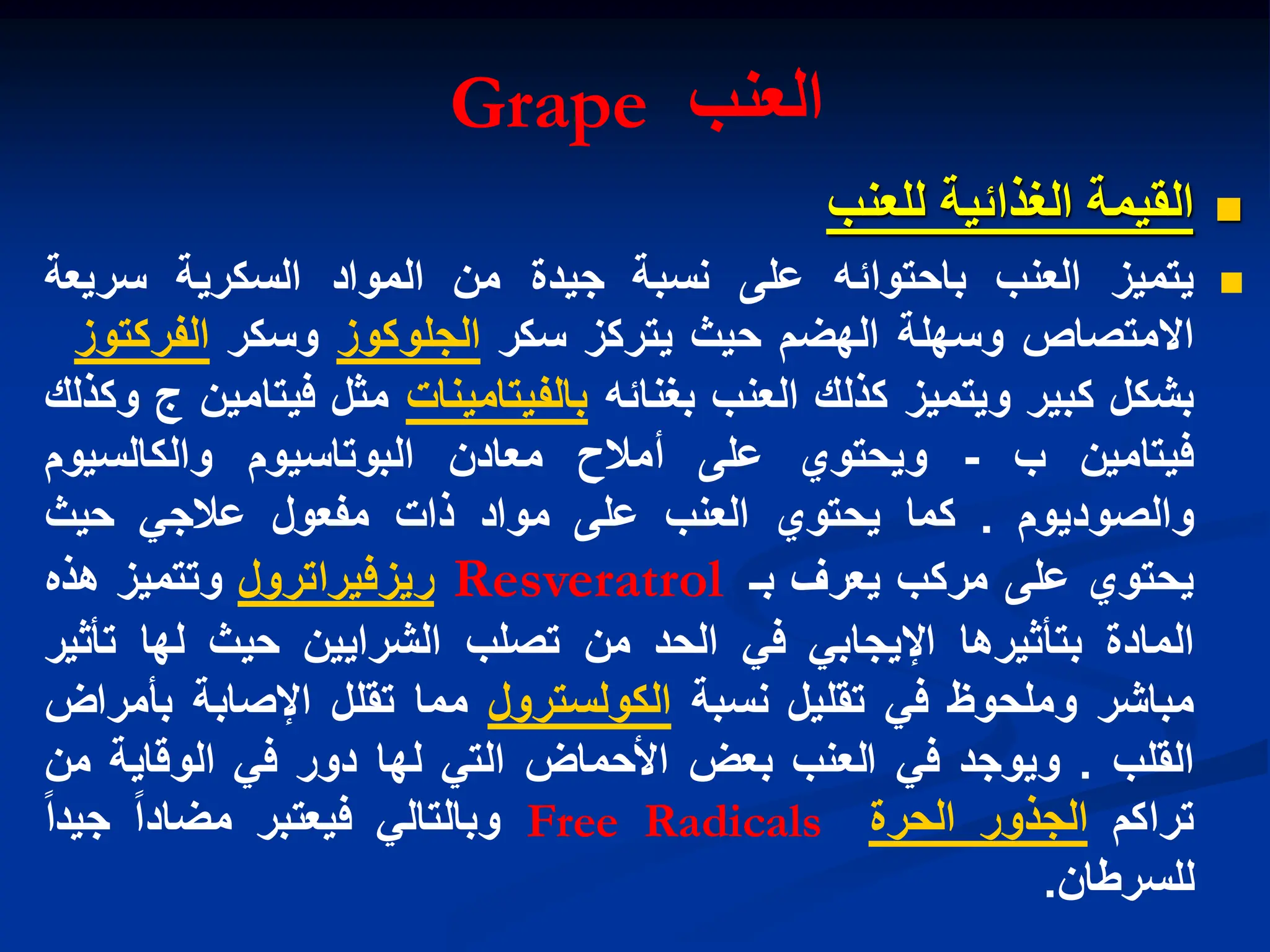 ‫العنب‬
Grape

‫الغذابٌة‬ ‫القٌمة‬
‫للعنب‬

‫ٌتمٌز‬
‫العنب‬
‫باحتوابه‬
‫على‬
‫نسبة‬
‫جٌدة‬
‫من‬
‫المواد‬
‫السكرٌة‬
‫سرٌعة‬
‫االمتصاص‬
‫وسهلة‬
‫الهضم‬
‫حٌث‬
‫ٌتركز‬
‫سكر‬
‫الجلوكوز‬
‫وسكر‬
‫الفركتوز‬
‫بشكل‬
‫كبٌر‬
‫وٌتمٌز‬
‫كذلك‬
‫العنب‬
‫بغنابه‬
‫بالفٌتامٌنات‬
‫مثل‬
‫فٌتامٌن‬
‫ج‬
‫وكذلك‬
‫فٌتامٌن‬
‫ب‬
-
‫وٌحتوي‬
‫على‬
‫أمالح‬
‫معادن‬
‫البوتاسٌوم‬
‫والكالسٌوم‬
‫والصودٌوم‬
.
‫كما‬
‫ٌحتوي‬
‫العنب‬
‫على‬
‫مواد‬
‫ذات‬
‫مفعول‬
ً‫عالج‬
‫حٌث‬
‫ٌحتوي‬
‫على‬
‫مركب‬
‫ٌعرف‬
‫بـ‬
Resveratrol
‫رٌزفٌراترول‬
‫وتتمٌز‬
‫هذه‬
‫المادة‬
‫بتأثٌرها‬
ً‫اإلٌجاب‬
ً‫ف‬
‫الحد‬
‫من‬
‫تصلب‬
‫الشراٌٌن‬
‫حٌث‬
‫لها‬
‫تأثٌر‬
‫مباشر‬
‫وملحوظ‬
ً‫ف‬
‫تقلٌل‬
‫نسبة‬
‫الكولسترول‬
‫مما‬
‫تقلل‬
‫اإلصابة‬
‫بأمراض‬
‫القلب‬
.
‫وٌوجد‬
ً‫ف‬
‫العنب‬
‫بعض‬
‫األحماض‬
ً‫الت‬
‫لها‬
‫دور‬
ً‫ف‬
‫الوقاٌة‬
‫من‬
‫تراكم‬
‫الجذور‬
‫الحرة‬
Free Radicals
ً‫وبالتال‬
‫فٌعتبر‬
‫مضادا‬
‫جٌدا‬
‫للسرطان‬
.
 
