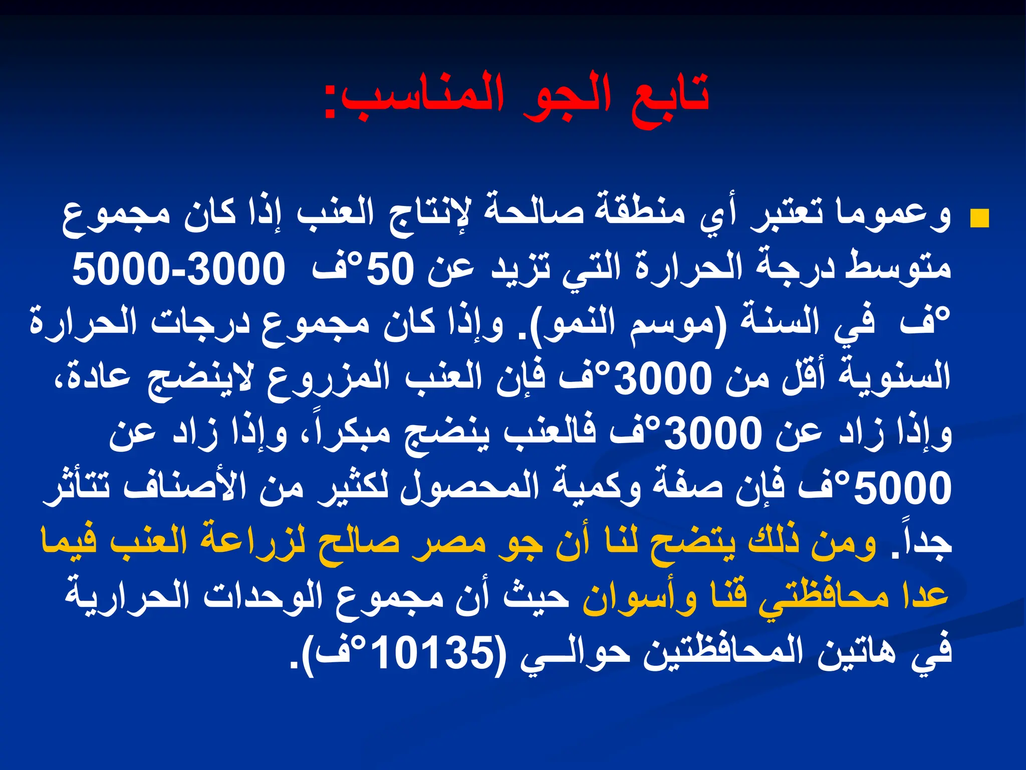 ‫المناسب‬ ‫الجو‬ ‫تابع‬
:

‫مجموع‬ ‫كان‬ ‫إذا‬ ‫العنب‬ ‫إلنتاج‬ ‫صالحة‬ ‫منطقة‬ ‫أي‬ ‫تعتبر‬ ‫وعموما‬
‫عن‬ ‫تزٌد‬ ً‫الت‬ ‫الحرارة‬ ‫درجة‬ ‫متوسط‬
50
°
‫ف‬
3000
-
5000
°
‫ف‬
‫السنة‬ ً‫ف‬
(
‫النمو‬ ‫موسم‬
.)
‫الحرارة‬ ‫درجات‬ ‫مجموع‬ ‫كان‬ ‫وإذا‬
‫من‬ ‫أقل‬ ‫السنوٌة‬
3000
°
،‫عادة‬ ‫الٌنضج‬ ‫المزروع‬ ‫العنب‬ ‫فإن‬ ‫ف‬
‫عن‬ ‫زاد‬ ‫وإذا‬
3000
°
‫عن‬ ‫زاد‬ ‫وإذا‬ ،‫مبكرا‬ ‫ٌنضج‬ ‫فالعنب‬ ‫ف‬
5000
°
‫تتأثر‬ ‫األصناف‬ ‫من‬ ‫لكثٌر‬ ‫المحصول‬ ‫وكمٌة‬ ‫صفة‬ ‫فإن‬ ‫ف‬
‫جدا‬
.
‫فٌما‬ ‫العنب‬ ‫لزراعة‬ ‫صالح‬ ‫مصر‬ ‫جو‬ ‫أن‬ ‫لنا‬ ‫ٌتضح‬ ‫ذلك‬ ‫ومن‬
‫وأسوان‬ ‫قنا‬ ً‫محافظت‬ ‫عدا‬
‫الحرارٌة‬ ‫الوحدات‬ ‫مجموع‬ ‫أن‬ ‫حٌث‬
ً‫حوالــ‬ ‫المحافظتٌن‬ ‫هاتٌن‬ ً‫ف‬
(
10135
°
‫ف‬
.)
 