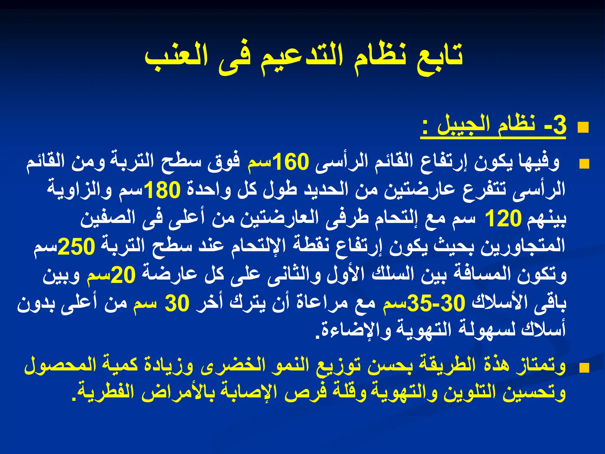 ‫تابع‬
‫التدعٌم‬ ‫نظام‬
‫العنب‬ ‫فى‬

3
-
‫الجٌبل‬ ‫نظام‬
:

‫الرأسى‬ ‫القابم‬ ‫إرتفاع‬ ‫ٌكون‬ ‫وفٌها‬
160
‫سم‬
‫القابم‬ ‫ومن‬ ‫التربة‬ ‫سطح‬ ‫فوق‬
‫واحدة‬ ‫كل‬ ‫طول‬ ‫الحدٌد‬ ‫من‬ ‫عارضتٌن‬ ‫تتفرع‬ ‫الرأسى‬
180
‫والزاوٌة‬ ‫سم‬
‫بٌنهم‬
120
‫الصفٌن‬ ‫فى‬ ‫أعلى‬ ‫من‬ ‫العارضتٌن‬ ‫طرفى‬ ‫إلتحام‬ ‫مع‬ ‫سم‬
‫التربة‬ ‫سطح‬ ‫عند‬ ‫اإللتحام‬ ‫نقطة‬ ‫إرتفاع‬ ‫ٌكون‬ ‫بحٌث‬ ‫المتجاورٌن‬
250
‫سم‬
‫وتكون‬
‫ال‬
‫م‬
‫سافة‬
‫عارضة‬ ‫كل‬ ‫على‬ ‫والثانى‬ ‫األول‬ ‫السلك‬ ‫بٌن‬
20
‫سم‬
‫وبٌن‬
‫األسالك‬ ‫باقى‬
30
-
35
‫سم‬
‫ٌترك‬ ‫أن‬ ‫مراعاة‬ ‫مع‬
‫أخر‬
30
‫سم‬
‫بدون‬ ‫أعلى‬ ‫من‬
‫واإلضاءة‬ ‫التهوٌة‬ ‫لسهولة‬ ‫أسالك‬
.

‫المحصول‬ ‫كمٌة‬ ‫وزٌادة‬ ‫الخضرى‬ ‫النمو‬ ‫توزٌع‬ ‫بحسن‬ ‫الطرٌقة‬ ‫هذة‬ ‫وتمتاز‬
‫الفطرٌة‬ ‫باألمراض‬ ‫اإلصابة‬ ‫فرص‬ ‫وقلة‬ ‫والتهوٌة‬ ‫التلوٌن‬ ‫وتحسٌن‬
.
 