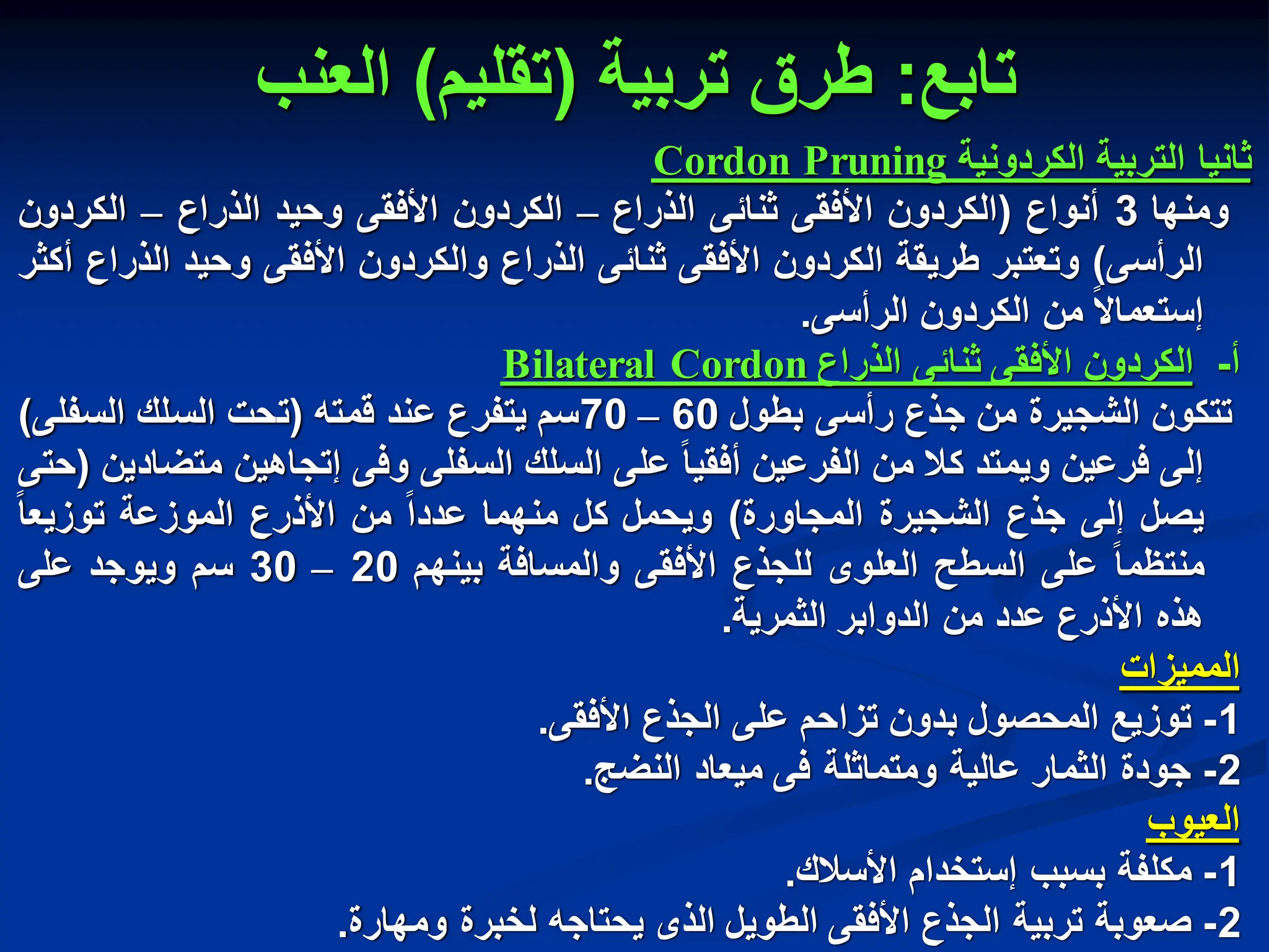 ‫تابع‬
:
‫تربٌة‬ ‫طرق‬
(
‫تقلٌم‬
)
‫العنب‬
‫ثانٌا‬
‫التربٌة‬
‫الكردونٌة‬
Pruning
Cordon
‫ومنها‬
3
‫أنواع‬
(
‫الكردون‬
‫األفقى‬
‫ثنابى‬
‫الذراع‬
–
‫الكردون‬
‫األفقى‬
‫وحٌد‬
‫الذراع‬
–
‫الكردون‬
‫الرأسى‬
)
‫وتعتبر‬
‫طرٌقة‬
‫الكردون‬
‫األفقى‬
‫ثنابى‬
‫الذراع‬
‫والكردون‬
‫األفقى‬
‫وحٌد‬
‫الذراع‬
‫أكثر‬
‫إستعماال‬
‫من‬
‫الكردون‬
‫الرأسى‬
.
‫أ‬
-
‫الكردون‬
‫األفقى‬
‫ثنابى‬
‫الذراع‬
Cordon
Bilateral
‫تتكون‬
‫الشجٌرة‬
‫من‬
‫جذع‬
‫رأسى‬
‫بطول‬
60
–
70
‫سم‬
‫ٌتفرع‬
‫عند‬
‫قمته‬
(
‫تحت‬
‫السلك‬
‫السفلى‬
)
‫إلى‬
‫فرعٌن‬
‫وٌمتد‬
‫كال‬
‫من‬
‫الفرعٌن‬
‫أفقٌا‬
‫على‬
‫السلك‬
‫السفلى‬
‫وفى‬
‫إتجاهٌن‬
‫متضادٌن‬
(
‫حتى‬
‫ٌصل‬
‫إلى‬
‫جذع‬
‫الشجٌرة‬
‫المجاورة‬
)
‫وٌحمل‬
‫كل‬
‫منهما‬
‫عددا‬
‫من‬
‫األذرع‬
‫الموزعة‬
‫توزٌعا‬
‫منتظما‬
‫على‬
‫السطح‬
‫العلوى‬
‫للجذع‬
‫األفقى‬
‫والمسافة‬
‫بٌنهم‬
20
–
30
‫سم‬
‫وٌوجد‬
‫على‬
‫هذه‬
‫األذرع‬
‫عدد‬
‫من‬
‫الدوابر‬
‫الثمرٌة‬
.
‫الممٌزات‬
1
-
‫توزٌع‬
‫المحصول‬
‫بدون‬
‫تزاحم‬
‫على‬
‫الجذع‬
‫األفقى‬
.
2
-
‫جودة‬
‫الثمار‬
‫عالٌة‬
‫ومتماثلة‬
‫فى‬
‫مٌعاد‬
‫النضج‬
.
‫العٌوب‬
1
-
‫مكلفة‬
‫بسبب‬
‫إستخدام‬
‫األسالك‬
.
2
-
‫صعوبة‬
‫تربٌة‬
‫الجذع‬
‫األفقى‬
‫الطوٌل‬
‫الذى‬
‫ٌحتاجه‬
‫لخبرة‬
‫ومهارة‬
.
 