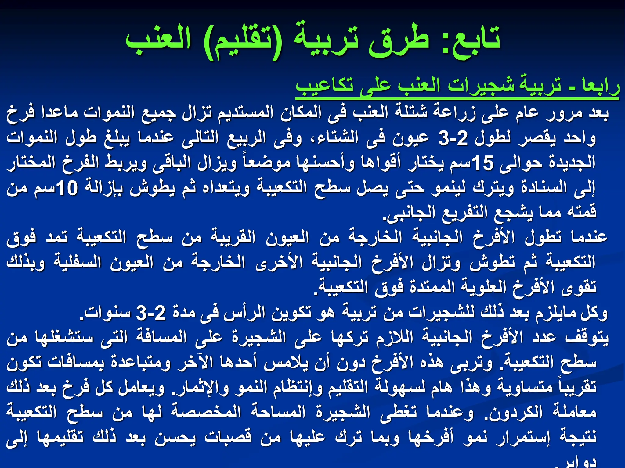‫تابع‬
:
‫تربٌة‬ ‫طرق‬
(
‫تقلٌم‬
)
‫العنب‬
‫رابعا‬
-
‫تربٌة‬
‫شجٌرات‬
‫العنب‬
‫على‬
‫تكاعٌب‬
‫بعد‬
‫مرور‬
‫عام‬
‫على‬
‫زراعة‬
‫شتلة‬
‫العنب‬
‫فى‬
‫المكان‬
‫المستدٌم‬
‫تزال‬
‫جمٌع‬
‫النموات‬
‫ماعدا‬
‫فرخ‬
‫واحد‬
‫ٌقصر‬
‫لطول‬
2
-
3
‫عٌون‬
‫فى‬
،‫الشتاء‬
‫وفى‬
‫الربٌع‬
‫التالى‬
‫عندما‬
‫ٌبلغ‬
‫طول‬
‫النموات‬
‫الجدٌدة‬
‫حوالى‬
15
‫سم‬
‫ٌختار‬
‫أقواها‬
‫وأحسنها‬
‫موضعا‬
‫وٌزال‬
‫الباقى‬
‫وٌربط‬
‫الفرخ‬
‫المختار‬
‫إلى‬
‫السنادة‬
‫وٌترك‬
‫لٌنمو‬
‫حتى‬
‫ٌصل‬
‫سطح‬
‫التكعٌبة‬
‫وٌتعداه‬
‫ثم‬
‫ٌطوش‬
‫بإزالة‬
10
‫سم‬
‫من‬
‫قمته‬
‫مما‬
‫ٌشجع‬
‫التفرٌع‬
‫الجانبى‬
.
‫عندما‬
‫تطول‬
‫األفرخ‬
‫الجانبٌة‬
‫الخارجة‬
‫من‬
‫العٌون‬
‫القرٌبة‬
‫من‬
‫سطح‬
‫التكعٌبة‬
‫تمد‬
‫فوق‬
‫التكعٌبة‬
‫ثم‬
‫تطوش‬
‫وتزال‬
‫األفرخ‬
‫الجانبٌة‬
‫األخرى‬
‫الخارجة‬
‫من‬
‫العٌون‬
‫السفلٌة‬
‫وبذلك‬
‫تقوى‬
‫األفرخ‬
‫العلوٌة‬
‫الممتدة‬
‫فوق‬
‫التكعٌبة‬
.
‫وكل‬
‫ماٌلزم‬
‫بعد‬
‫ذلك‬
‫للشجٌرات‬
‫من‬
‫تربٌة‬
‫هو‬
‫تكوٌن‬
‫الرأس‬
‫فى‬
‫مدة‬
2
-
3
‫سنوات‬
.
‫ٌتوقف‬
‫عدد‬
‫األفرخ‬
‫الجانبٌة‬
‫الالزم‬
‫تركها‬
‫على‬
‫الشجٌرة‬
‫على‬
‫المسافة‬
‫التى‬
‫ستشغلها‬
‫من‬
‫سطح‬
‫التكعٌبة‬
.
‫وتربى‬
‫هذه‬
‫األفرخ‬
‫دون‬
‫أن‬
‫ٌالمس‬
‫أحدها‬
‫اآلخر‬
‫ومتباعدة‬
‫بمسافات‬
‫تكون‬
‫تقرٌبا‬
‫متساوٌة‬
‫وهذا‬
‫هام‬
‫لسهولة‬
‫التقلٌم‬
‫وإنتظام‬
‫النمو‬
‫واإلثمار‬
.
‫وٌعامل‬
‫كل‬
‫فرخ‬
‫بعد‬
‫ذلك‬
‫معاملة‬
‫الكردون‬
.
‫وعندما‬
‫تغطى‬
‫الشجٌرة‬
‫المساحة‬
‫المخصصة‬
‫لها‬
‫من‬
‫سطح‬
‫التكعٌبة‬
‫نتٌجة‬
‫إستمرار‬
‫نمو‬
‫أفرخها‬
‫وبما‬
‫ترك‬
‫علٌها‬
‫من‬
‫قصبات‬
‫ٌحسن‬
‫بعد‬
‫ذلك‬
‫تقلٌمها‬
‫إلى‬
 