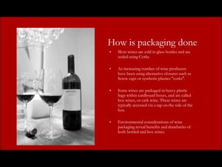 How is packaging done Most wines are sold in glass bottles and are sealed using Corks.  An  increasing number of wine producers have been using alternative closures such as Screw caps or synthetic plastics "corks".  Some wines are packaged in heavy plastic bags within cardboard boxes, and are called box wines, or cask wine. These wines are typically accessed via a tap on the side of the box.  Environmental considerations of wine packaging reveal benefits and drawbacks of both bottled and box wines. 