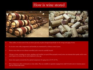 How is wine stored Wine cellars, or wine rooms if they are above-ground, are places designed specifically for the storage and aging of wine.  In an active wine cellar, temperature and humidity are maintained by a climate control system.  Passive wine cellars are not climate-controlled, and so must be carefully located. All types of wine, including red, white, sparkling, and fortified, can spoil. When properly stored, wines can maintain their quality and in some cases improve in aroma, flavor, and complexity as they age. Some wine experts contend that the optimal temperature for aging wine is 55 °F (13 °C).  Wine refrigerators offer an alternative to wine cellars. They are available in capacities ranging from small 16-bottle units to furniture pieces that can contain 400 bottles. 