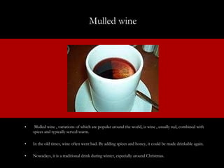 Mulled wine  Mulled wine , variations of which are popular around the world, is wine , usually red, combined with spices and typically served warm.  In the old times, wine often went bad. By adding spices and honey, it could be made drinkable again.  Nowadays, it is a traditional drink during winter, especially around Christmas. 