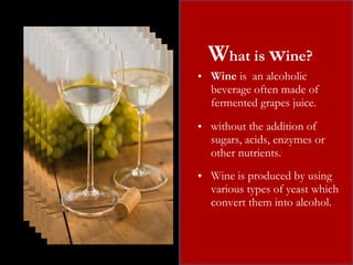 W hat is  w ine? Wine  is  an alcoholic beverage often made of fermented grapes juice. without the addition of sugars, acids, enzymes or other nutrients. . Wine is produced by using various types of yeast which  convert them into alcohol. 