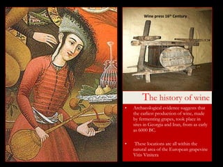 T he history of wine Archaeological evidence suggests that the earliest production of wine, made by fermenting grapes, took place in sites in Georgia and Iran, from as early as 6000 BC. These locations are all within the natural area of the European grapevine Vitis Vinitera Wine press 16 th  Century 