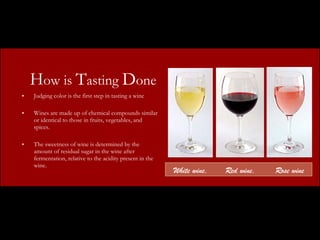 H ow is  T asting  D one Judging color is the first step in tasting a wine Wines are made up of chemical compounds similar or identical to those in fruits, vegetables, and spices. The sweetness of wine is determined by the amount of residual sugar in the wine after fermentation, relative to the acidity present in the wine.  White wine,  Red wine,  Rose wine 