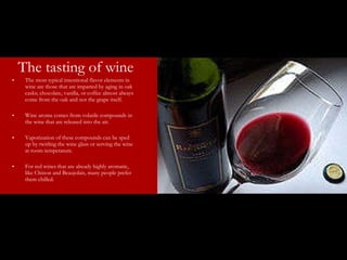 The tasting of wine The most typical intentional flavor elements in wine are those that are imparted by aging in oak casks; chocolate, vanilla, or coffee almost always come from the oak and not the grape itself. Wine aroma comes from volatile compounds in the wine that are released into the air. Vaporization of these compounds can be sped up by twirling the wine glass or serving the wine at room temperature.  For red wines that are already highly aromatic, like Chinon and Beaujolais, many people prefer them chilled. 