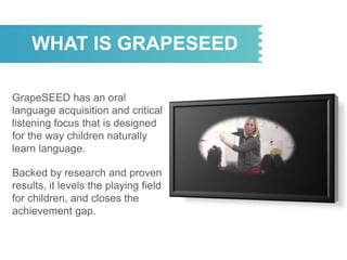 WHAT IS GRAPESEED
GrapeSEED has an oral
language acquisition and critical
listening focus that is designed
for the way children naturally
learn language.
Backed by research and proven
results, it levels the playing field
for children, and closes the
achievement gap.
 