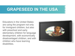 GRAPESEED IN THE USA
Educators in the United States
are using the program not only
for immigrant children, but also
with preschool and early
elementary children for language
development, with economically
disadvantaged children, and with
children who have learning
disabilities.
 