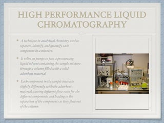 HIGH PERFORMANCE LIQUID
CHROMATOGRAPHY
A technique in analytical chemistry used to
separate, identify, and quantify each
component in a mixture.
It relies on pumps to pass a pressurising
liquid solvent containing the sample mixture
through a column ﬁlled with a solid
adsorbent material.
Each component in the sample interacts
slightly diﬀerently with the adsorbent
material, causing diﬀerent ﬂow rates for the
diﬀerent components and leading to the
separation of the components as they ﬂow out
of the column.
 