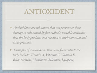 ANTIOXIDENT
Antioxidants are substances that can prevent or slow
damage to cells caused by free radicals, unstable molecules
that the body produces as a reaction to environmental and
other pressures.
Examples of antioxidants that come from outside the
body include: VitaminA, Vitamin C, Vitamin E,
Beta- carotene, Manganese, Selenium, Lycopene,
 