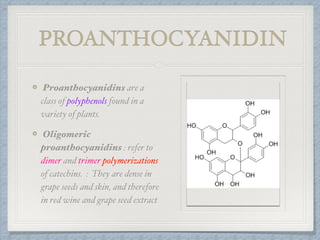 PROANTHOCYANIDIN
Proanthocyanidins are a
class of polyphenols found in a
variety of plants.
Oligomeric
proanthocyanidins : refer to
dimer and trimer polymerizations
of catechins. : They are dense in
grape seeds and skin, and therefore
in red wine and grape seed extract
 