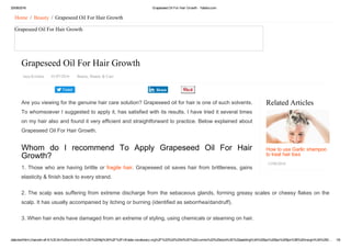 20/08/2016 Grapeseed Oil For Hair Growth ­ Yabibo.com
data:text/html;charset=utf­8,%3Cdiv%20xmlns%3Av%3D%22http%3A%2F%2Frdf.data­vocabulary.org%2F%23%22%20id%3D%22crumbs%22%20style%3D%22padding%3A%200px%200px%205px%3B%20margin%3A%200… 1/6
Tweet
Related Articles
How to use Garlic shampoo
to treat hair loss
13/08/2016
Home  /  Beauty  /  Grapeseed Oil For Hair Growth
Grapeseed Oil For Hair Growth
Grapeseed Oil For Hair Growth
Jaya Krishna   01/07/2016   Beauty, Beauty & Care
Are you viewing for the genuine hair care solution? Grapeseed oil for hair is one of such solvents.
To whomsoever I suggested to apply it, has satisfied with its results. I have tried it several times
on my hair also and found it very efficient and straightforward to practice. Below explained about
Grapeseed Oil For Hair Growth.
Whom  do  I  recommend  To  Apply  Grapeseed  Oil  For  Hair
Growth?
1. Those who are having brittle or fragile hair. Grapeseed oil saves hair from brittleness, gains
elasticity & finish back to every strand.
2. The scalp was suffering from extreme discharge from the sebaceous glands, forming greasy scales or cheesy flakes on the
scalp. It has usually accompanied by itching or burning (identified as seborrhea/dandruff).
3. When hair ends have damaged from an extreme of styling, using chemicals or steaming on hair.
Share
 
 